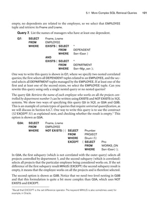 5.1 More Complex SQL Retrieval Queries 121
empty, no dependents are related to the employee, so we select that EMPLOYEE
tuple and retrieve its Fname and Lname.
Query 7. List the names of managers who have at least one dependent.
Q7: SELECT Fname, Lname
FROM EMPLOYEE
WHERE EXISTS ( SELECT *
FROM DEPENDENT
WHERE Ssn=Essn )
AND
EXISTS ( SELECT *
FROM DEPARTMENT
WHERE Ssn=Mgr_ssn );
One way to write this query is shown in Q7, where we specify two nested correlated
queries; the first selects all DEPENDENT tuples related to an EMPLOYEE, and the sec-
ond selects all DEPARTMENT tuples managed by the EMPLOYEE. If at least one of the
first and at least one of the second exists, we select the EMPLOYEE tuple. Can you
rewrite this query using only a single nested query or no nested queries?
The query Q3: Retrieve the name of each employee who works on all the projects con-
trolled by department number 5 can be written using EXISTS and NOT EXISTS in SQL
systems. We show two ways of specifying this query Q3 in SQL as Q3A and Q3B.
This is an example of certain types of queries that require universal quantification, as
we will discuss in Section 6.6.7. One way to write this query is to use the construct
(S2 EXCEPT S1) as explained next, and checking whether the result is empty.1 This
option is shown as Q3A.
Q3A: SELECT Fname, Lname
FROM EMPLOYEE
WHERE NOT EXISTS ( ( SELECT Pnumber
FROM PROJECT
WHERE Dnum=5)
EXCEPT ( SELECT Pno
FROM WORKS_ON
WHERE Ssn=Essn) );
In Q3A, the first subquery (which is not correlated with the outer query) selects all
projects controlled by department 5, and the second subquery (which is correlated)
selects all projects that the particular employee being considered works on. If the set
difference of the first subquery result MINUS (EXCEPT) the second subquery result is
empty, it means that the employee works on all the projects and is therefore selected.
The second option is shown as Q3B. Notice that we need two-level nesting in Q3B
and that this formulation is quite a bit more complex than Q3A, which uses NOT
EXISTS and EXCEPT.
1Recall that EXCEPT is the set difference operator. The keyword MINUS is also sometimes used, for
example, in Oracle.
 