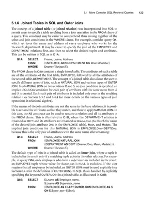 5.1 More Complex SQL Retrieval Queries 123
5.1.6 Joined Tables in SQL and Outer Joins
The concept of a joined table (or joined relation) was incorporated into SQL to
permit users to specify a table resulting from a join operation in the FROM clause of
a query. This construct may be easier to comprehend than mixing together all the
select and join conditions in the WHERE clause. For example, consider query Q1,
which retrieves the name and address of every employee who works for the
‘Research’ department. It may be easier to specify the join of the EMPLOYEE and
DEPARTMENT relations first, and then to select the desired tuples and attributes.
This can be written in SQL as in Q1A:
Q1A: SELECT Fname, Lname, Address
FROM (EMPLOYEE JOIN DEPARTMENT ON Dno=Dnumber)
WHERE Dname=‘Research’;
The FROM clause in Q1A contains a single joined table. The attributes of such a table
are all the attributes of the first table, EMPLOYEE, followed by all the attributes of
the second table, DEPARTMENT. The concept of a joined table also allows the user to
specify different types of join, such as NATURAL JOIN and various types of OUTER
JOIN. In a NATURAL JOIN on two relations R and S, no join condition is specified; an
implicit EQUIJOIN condition for each pair of attributes with the same name from R
and S is created. Each such pair of attributes is included only once in the resulting
relation (see Section 6.3.2 and 6.4.4 for more details on the various types of join
operations in relational algebra).
If the names of the join attributes are not the same in the base relations, it is possi-
ble to rename the attributes so that they match, and then to apply NATURAL JOIN. In
this case, the AS construct can be used to rename a relation and all its attributes in
the FROM clause. This is illustrated in Q1B, where the DEPARTMENT relation is
renamed as DEPT and its attributes are renamed as Dname, Dno (to match the name
of the desired join attribute Dno in the EMPLOYEE table), Mssn, and Msdate. The
implied join condition for this NATURAL JOIN is EMPLOYEE.Dno=DEPT.Dno,
because this is the only pair of attributes with the same name after renaming:
Q1B: SELECT Fname, Lname, Address
FROM (EMPLOYEE NATURAL JOIN
(DEPARTMENT AS DEPT (Dname, Dno, Mssn, Msdate)))
WHERE Dname=‘Research’;
The default type of join in a joined table is called an inner join, where a tuple is
included in the result only if a matching tuple exists in the other relation. For exam-
ple, in query Q8A, only employees who have a supervisor are included in the result;
an EMPLOYEE tuple whose value for Super_ssn is NULL is excluded. If the user
requires that all employees be included, an OUTER JOIN must be used explicitly (see
Section 6.4.4 for the definition of OUTER JOIN). In SQL, this is handled by explicitly
specifying the keyword OUTER JOIN in a joined table, as illustrated in Q8B:
Q8B: SELECT E.Lname AS Employee_name,
S.Lname AS Supervisor_name
FROM (EMPLOYEE AS E LEFT OUTER JOIN EMPLOYEE AS S
ON E.Super_ssn=S.Ssn);
 