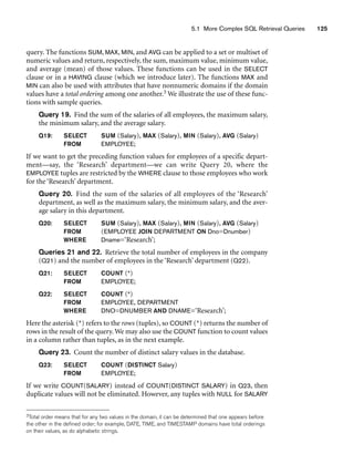 5.1 More Complex SQL Retrieval Queries 125
query. The functions SUM, MAX, MIN, and AVG can be applied to a set or multiset of
numeric values and return, respectively, the sum, maximum value, minimum value,
and average (mean) of those values. These functions can be used in the SELECT
clause or in a HAVING clause (which we introduce later). The functions MAX and
MIN can also be used with attributes that have nonnumeric domains if the domain
values have a total ordering among one another.3 We illustrate the use of these func-
tions with sample queries.
Query 19. Find the sum of the salaries of all employees, the maximum salary,
the minimum salary, and the average salary.
Q19: SELECT SUM (Salary), MAX (Salary), MIN (Salary), AVG (Salary)
FROM EMPLOYEE;
If we want to get the preceding function values for employees of a specific depart-
ment—say, the ‘Research’ department—we can write Query 20, where the
EMPLOYEE tuples are restricted by the WHERE clause to those employees who work
for the ‘Research’ department.
Query 20. Find the sum of the salaries of all employees of the ‘Research’
department, as well as the maximum salary, the minimum salary, and the aver-
age salary in this department.
Q20: SELECT SUM (Salary), MAX (Salary), MIN (Salary), AVG (Salary)
FROM (EMPLOYEE JOIN DEPARTMENT ON Dno=Dnumber)
WHERE Dname=‘Research’;
Queries 21 and 22. Retrieve the total number of employees in the company
(Q21) and the number of employees in the ‘Research’ department (Q22).
Q21: SELECT COUNT (*)
FROM EMPLOYEE;
Q22: SELECT COUNT (*)
FROM EMPLOYEE, DEPARTMENT
WHERE DNO=DNUMBER AND DNAME=‘Research’;
Here the asterisk (*) refers to the rows (tuples), so COUNT (*) returns the number of
rows in the result of the query. We may also use the COUNT function to count values
in a column rather than tuples, as in the next example.
Query 23. Count the number of distinct salary values in the database.
Q23: SELECT COUNT (DISTINCT Salary)
FROM EMPLOYEE;
If we write COUNT(SALARY) instead of COUNT(DISTINCT SALARY) in Q23, then
duplicate values will not be eliminated. However, any tuples with NULL for SALARY
3Total order means that for any two values in the domain, it can be determined that one appears before
the other in the defined order; for example, DATE, TIME, and TIMESTAMP domains have total orderings
on their values, as do alphabetic strings.
 