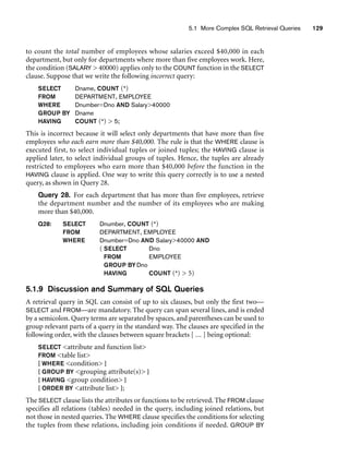 5.1 More Complex SQL Retrieval Queries 129
to count the total number of employees whose salaries exceed $40,000 in each
department, but only for departments where more than five employees work. Here,
the condition (SALARY  40000) applies only to the COUNT function in the SELECT
clause. Suppose that we write the following incorrect query:
SELECT Dname, COUNT (*)
FROM DEPARTMENT, EMPLOYEE
WHERE Dnumber=Dno AND Salary40000
GROUP BY Dname
HAVING COUNT (*)  5;
This is incorrect because it will select only departments that have more than five
employees who each earn more than $40,000. The rule is that the WHERE clause is
executed first, to select individual tuples or joined tuples; the HAVING clause is
applied later, to select individual groups of tuples. Hence, the tuples are already
restricted to employees who earn more than $40,000 before the function in the
HAVING clause is applied. One way to write this query correctly is to use a nested
query, as shown in Query 28.
Query 28. For each department that has more than five employees, retrieve
the department number and the number of its employees who are making
more than $40,000.
Q28: SELECT Dnumber, COUNT (*)
FROM DEPARTMENT, EMPLOYEE
WHERE Dnumber=Dno AND Salary40000 AND
( SELECT Dno
FROM EMPLOYEE
GROUP BY Dno
HAVING COUNT (*)  5)
5.1.9 Discussion and Summary of SQL Queries
A retrieval query in SQL can consist of up to six clauses, but only the first two—
SELECT and FROM—are mandatory. The query can span several lines, and is ended
by a semicolon. Query terms are separated by spaces, and parentheses can be used to
group relevant parts of a query in the standard way. The clauses are specified in the
following order, with the clauses between square brackets [ ... ] being optional:
SELECT attribute and function list
FROM table list
[ WHERE condition ]
[ GROUP BY grouping attribute(s) ]
[ HAVING group condition ]
[ ORDER BY attribute list ];
The SELECT clause lists the attributes or functions to be retrieved. The FROM clause
specifies all relations (tables) needed in the query, including joined relations, but
not those in nested queries. The WHERE clause specifies the conditions for selecting
the tuples from these relations, including join conditions if needed. GROUP BY
 
