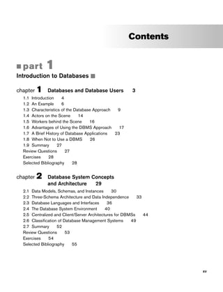 Contents
■ part 1
Introduction to Databases ■
chapter 1 Databases and Database Users 3
1.1 Introduction 4
1.2 An Example 6
1.3 Characteristics of the Database Approach 9
1.4 Actors on the Scene 14
1.5 Workers behind the Scene 16
1.6 Advantages of Using the DBMS Approach 17
1.7 A Brief History of Database Applications 23
1.8 When Not to Use a DBMS 26
1.9 Summary 27
Review Questions 27
Exercises 28
Selected Bibliography 28
chapter 2 Database System Concepts
and Architecture 29
2.1 Data Models, Schemas, and Instances 30
2.2 Three-Schema Architecture and Data Independence 33
2.3 Database Languages and Interfaces 36
2.4 The Database System Environment 40
2.5 Centralized and Client/Server Architectures for DBMSs 44
2.6 Classification of Database Management Systems 49
2.7 Summary 52
Review Questions 53
Exercises 54
Selected Bibliography 55
xv
 