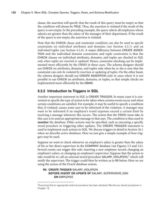 132 Chapter 5 More SQL: Complex Queries, Triggers, Views, and Schema Modification
clause, the assertion will specify that the result of this query must be empty so that
the condition will always be TRUE. Thus, the assertion is violated if the result of the
query is not empty. In the preceding example, the query selects all employees whose
salaries are greater than the salary of the manager of their department. If the result
of the query is not empty, the assertion is violated.
Note that the CHECK clause and constraint condition can also be used to specify
constraints on individual attributes and domains (see Section 4.2.1) and on
individual tuples (see Section 4.2.4). A major difference between CREATE ASSER-
TION and the individual domain constraints and tuple constraints is that the
CHECK clauses on individual attributes, domains, and tuples are checked in SQL
only when tuples are inserted or updated. Hence, constraint checking can be imple-
mented more efficiently by the DBMS in these cases. The schema designer should
use CHECK on attributes, domains, and tuples only when he or she is sure that the
constraint can only be violated by insertion or updating of tuples. On the other hand,
the schema designer should use CREATE ASSERTION only in cases where it is not
possible to use CHECK on attributes, domains, or tuples, so that simple checks are
implemented more efficiently by the DBMS.
5.2.2 Introduction to Triggers in SQL
Another important statement in SQL is CREATE TRIGGER. In many cases it is con-
venient to specify the type of action to be taken when certain events occur and when
certain conditions are satisfied. For example, it may be useful to specify a condition
that, if violated, causes some user to be informed of the violation. A manager may
want to be informed if an employee’s travel expenses exceed a certain limit by
receiving a message whenever this occurs. The action that the DBMS must take in
this case is to send an appropriate message to that user. The condition is thus used to
monitor the database. Other actions may be specified, such as executing a specific
stored procedure or triggering other updates. The CREATE TRIGGER statement is
used to implement such actions in SQL. We discuss triggers in detail in Section 26.1
when we describe active databases. Here we just give a simple example of how trig-
gers may be used.
Suppose we want to check whenever an employee’s salary is greater than the salary
of his or her direct supervisor in the COMPANY database (see Figures 3.5 and 3.6).
Several events can trigger this rule: inserting a new employee record, changing an
employee’s salary, or changing an employee’s supervisor. Suppose that the action to
take would be to call an external stored procedure SALARY_VIOLATION,5 which will
notify the supervisor. The trigger could then be written as in R5 below. Here we are
using the syntax of the Oracle database system.
R5: CREATE TRIGGER SALARY_VIOLATION
BEFORE INSERT OR UPDATE OF SALARY, SUPERVISOR_SSN
ON EMPLOYEE
5Assuming that an appropriate external procedure has been declared. We discuss stored procedures in
Chapter 13.
 
