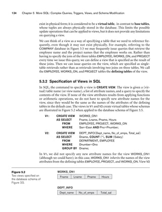 134 Chapter 5 More SQL: Complex Queries, Triggers, Views, and Schema Modification
DEPT_INFO
Dept_name No_of_emps Total_sal
WORKS_ON1
Fname Lname Pname Hours
Figure 5.2
Two views specified on
the database schema of
Figure 3.5.
exist in physical form; it is considered to be a virtual table, in contrast to base tables,
whose tuples are always physically stored in the database. This limits the possible
update operations that can be applied to views, but it does not provide any limitations
on querying a view.
We can think of a view as a way of specifying a table that we need to reference fre-
quently, even though it may not exist physically. For example, referring to the
COMPANY database in Figure 3.5 we may frequently issue queries that retrieve the
employee name and the project names that the employee works on. Rather than
having to specify the join of the three tables EMPLOYEE, WORKS_ON, and PROJECT
every time we issue this query, we can define a view that is specified as the result of
these joins. Then we can issue queries on the view, which are specified as single-
table retrievals rather than as retrievals involving two joins on three tables. We call
the EMPLOYEE, WORKS_ON, and PROJECT tables the defining tables of the view.
5.3.2 Specification of Views in SQL
In SQL, the command to specify a view is CREATE VIEW. The view is given a (vir-
tual) table name (or view name), a list of attribute names, and a query to specify the
contents of the view. If none of the view attributes results from applying functions
or arithmetic operations, we do not have to specify new attribute names for the
view, since they would be the same as the names of the attributes of the defining
tables in the default case. The views in V1 and V2 create virtual tables whose schemas
are illustrated in Figure 5.2 when applied to the database schema of Figure 3.5.
V1: CREATE VIEW WORKS_ON1
AS SELECT Fname, Lname, Pname, Hours
FROM EMPLOYEE, PROJECT, WORKS_ON
WHERE Ssn=Essn AND Pno=Pnumber;
V2: CREATE VIEW DEPT_INFO(Dept_name, No_of_emps, Total_sal)
AS SELECT Dname, COUNT (*), SUM (Salary)
FROM DEPARTMENT, EMPLOYEE
WHERE Dnumber=Dno
GROUP BY Dname;
In V1, we did not specify any new attribute names for the view WORKS_ON1
(although we could have); in this case, WORKS_ON1 inherits the names of the view
attributes from the defining tables EMPLOYEE, PROJECT, and WORKS_ON.View V2
 