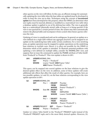136 Chapter 5 More SQL: Complex Queries, Triggers, Views, and Schema Modification
other queries on the view will follow. In this case, an efficient strategy for automati-
cally updating the view table when the base tables are updated must be developed in
order to keep the view up-to-date. Techniques using the concept of incremental
update have been developed for this purpose, where the DBMS can determine what
new tuples must be inserted, deleted, or modified in a materialized view table when
a database update is applied to one of the defining base tables. The view is generally
kept as a materialized (physically stored) table as long as it is being queried. If the
view is not queried for a certain period of time, the system may then automatically
remove the physical table and recompute it from scratch when future queries refer-
ence the view.
Updating of views is complicated and can be ambiguous. In general, an update on a
view defined on a single table without any aggregate functions can be mapped to an
update on the underlying base table under certain conditions. For a view involving
joins, an update operation may be mapped to update operations on the underlying
base relations in multiple ways. Hence, it is often not possible for the DBMS to
determine which of the updates is intended. To illustrate potential problems with
updating a view defined on multiple tables, consider the WORKS_ON1 view, and
suppose that we issue the command to update the PNAME attribute of ‘John Smith’
from ‘ProductX’ to ‘ProductY’. This view update is shown in UV1:
UV1: UPDATEWORKS_ON1
SET Pname = ‘ProductY’
WHERE Lname=‘Smith’ AND Fname=‘John’
AND Pname=‘ProductX’;
This query can be mapped into several updates on the base relations to give the
desired update effect on the view. In addition, some of these updates will create
additional side effects that affect the result of other queries. For example, here are
two possible updates, (a) and (b), on the base relations corresponding to the view
update operation in UV1:
(a): UPDATEWORKS_ON
SET Pno = ( SELECT Pnumber
FROM PROJECT
WHERE Pname=‘ProductY’ )
WHERE Essn IN ( SELECT Ssn
FROM EMPLOYEE
WHERE Lname=‘Smith’ AND Fname=‘John’ )
AND
Pno = ( SELECT Pnumber
FROM PROJECT
WHERE Pname=‘ProductX’ );
(b): UPDATEPROJECT SET Pname = ‘ProductY’
WHERE Pname = ‘ProductX’;
Update (a) relates ‘John Smith’ to the ‘ProductY’ PROJECT tuple instead of the
‘ProductX’ PROJECT tuple and is the most likely desired update. However, (b)
 
