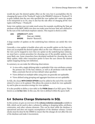 5.4 Schema Change Statements in SQL 137
would also give the desired update effect on the view, but it accomplishes this by
changing the name of the ‘ProductX’ tuple in the PROJECT relation to ‘ProductY’. It
is quite unlikely that the user who specified the view update UV1 wants the update
to be interpreted as in (b), since it also has the side effect of changing all the view
tuples with Pname = ‘ProductX’.
Some view updates may not make much sense; for example, modifying the Total_sal
attribute of the DEPT_INFO view does not make sense because Total_sal is defined to
be the sum of the individual employee salaries. This request is shown as UV2:
UV2: UPDATEDEPT_INFO
SET Total_sal=100000
WHERE Dname=‘Research’;
A large number of updates on the underlying base relations can satisfy this view
update.
Generally, a view update is feasible when only one possible update on the base rela-
tions can accomplish the desired update effect on the view. Whenever an update on
the view can be mapped to more than one update on the underlying base relations,
we must have a certain procedure for choosing one of the possible updates as the
most likely one. Some researchers have developed methods for choosing the most
likely update, while other researchers prefer to have the user choose the desired
update mapping during view definition.
In summary, we can make the following observations:
■ A view with a single defining table is updatable if the view attributes contain
the primary key of the base relation, as well as all attributes with the NOT
NULL constraint that do not have default values specified.
■ Views defined on multiple tables using joins are generally not updatable.
■ Views defined using grouping and aggregate functions are not updatable.
In SQL, the clause WITH CHECK OPTION must be added at the end of the view defi-
nition if a view is to be updated. This allows the system to check for view updatabil-
ity and to plan an execution strategy for view updates.
It is also possible to define a view table in the FROM clause of an SQL query. This is
known as an in-line view. In this case, the view is defined within the query itself.
5.4 Schema Change Statements in SQL
In this section, we give an overview of the schema evolution commands available in
SQL, which can be used to alter a schema by adding or dropping tables, attributes,
constraints, and other schema elements. This can be done while the database is
operational and does not require recompilation of the database schema. Certain
checks must be done by the DBMS to ensure that the changes do not affect the rest
of the database and make it inconsistent.
 