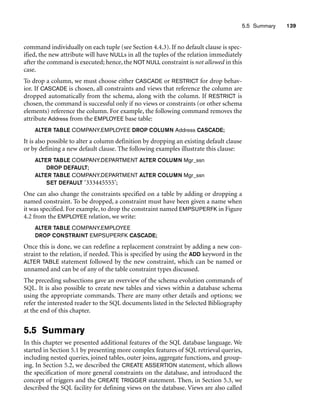 5.5 Summary 139
command individually on each tuple (see Section 4.4.3). If no default clause is spec-
ified, the new attribute will have NULLs in all the tuples of the relation immediately
after the command is executed; hence, the NOT NULL constraint is not allowed in this
case.
To drop a column, we must choose either CASCADE or RESTRICT for drop behav-
ior. If CASCADE is chosen, all constraints and views that reference the column are
dropped automatically from the schema, along with the column. If RESTRICT is
chosen, the command is successful only if no views or constraints (or other schema
elements) reference the column. For example, the following command removes the
attribute Address from the EMPLOYEE base table:
ALTER TABLE COMPANY.EMPLOYEE DROP COLUMN Address CASCADE;
It is also possible to alter a column definition by dropping an existing default clause
or by defining a new default clause. The following examples illustrate this clause:
ALTER TABLE COMPANY.DEPARTMENT ALTER COLUMN Mgr_ssn
DROP DEFAULT;
ALTER TABLE COMPANY.DEPARTMENT ALTER COLUMN Mgr_ssn
SET DEFAULT ‘333445555’;
One can also change the constraints specified on a table by adding or dropping a
named constraint. To be dropped, a constraint must have been given a name when
it was specified. For example, to drop the constraint named EMPSUPERFK in Figure
4.2 from the EMPLOYEE relation, we write:
ALTER TABLE COMPANY.EMPLOYEE
DROP CONSTRAINT EMPSUPERFK CASCADE;
Once this is done, we can redefine a replacement constraint by adding a new con-
straint to the relation, if needed. This is specified by using the ADD keyword in the
ALTER TABLE statement followed by the new constraint, which can be named or
unnamed and can be of any of the table constraint types discussed.
The preceding subsections gave an overview of the schema evolution commands of
SQL. It is also possible to create new tables and views within a database schema
using the appropriate commands. There are many other details and options; we
refer the interested reader to the SQL documents listed in the Selected Bibliography
at the end of this chapter.
5.5 Summary
In this chapter we presented additional features of the SQL database language. We
started in Section 5.1 by presenting more complex features of SQL retrieval queries,
including nested queries, joined tables, outer joins, aggregate functions, and group-
ing. In Section 5.2, we described the CREATE ASSERTION statement, which allows
the specification of more general constraints on the database, and introduced the
concept of triggers and the CREATE TRIGGER statement. Then, in Section 5.3, we
described the SQL facility for defining views on the database. Views are also called
 