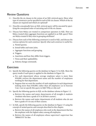 Exercises 141
Review Questions
5.1. Describe the six clauses in the syntax of an SQL retrieval query. Show what
type of constructs can be specified in each of the six clauses. Which of the six
clauses are required and which are optional?
5.2. Describe conceptually how an SQL retrieval query will be executed by speci-
fying the conceptual order of executing each of the six clauses.
5.3. Discuss how NULLs are treated in comparison operators in SQL. How are
NULLs treated when aggregate functions are applied in an SQL query? How
are NULLs treated if they exist in grouping attributes?
5.4. Discuss how each of the following constructs is used in SQL, and discuss the
various options for each construct. Specify what each construct is useful for.
a. Nested queries.
b. Joined tables and outer joins.
c. Aggregate functions and grouping.
d. Triggers.
e. Assertions and how they differ from triggers.
f. Views and their updatability.
g. Schema change commands.
Exercises
5.5. Specify the following queries on the database in Figure 3.5 in SQL. Show the
query results if each query is applied to the database in Figure 3.6.
a. For each department whose average employee salary is more than
$30,000, retrieve the department name and the number of employees
working for that department.
b. Suppose that we want the number of male employees in each department
making more than $30,000, rather than all employees (as in Exercise
5.4a). Can we specify this query in SQL? Why or why not?
5.6. Specify the following queries in SQL on the database schema in Figure 1.2.
a. Retrieve the names and major departments of all straight-A students
(students who have a grade of A in all their courses).
b. Retrieve the names and major departments of all students who do not
have a grade of A in any of their courses.
5.7. In SQL, specify the following queries on the database in Figure 3.5 using the
concept of nested queries and concepts described in this chapter.
a. Retrieve the names of all employees who work in the department that has
the employee with the highest salary among all employees.
b. Retrieve the names of all employees whose supervisor’s supervisor has
‘888665555’ for Ssn.
 