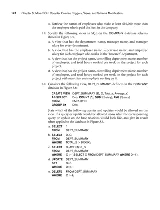 142 Chapter 5 More SQL: Complex Queries, Triggers, Views, and Schema Modification
c. Retrieve the names of employees who make at least $10,000 more than
the employee who is paid the least in the company.
5.8. Specify the following views in SQL on the COMPANY database schema
shown in Figure 3.5.
a. A view that has the department name, manager name, and manager
salary for every department.
b. A view that has the employee name, supervisor name, and employee
salary for each employee who works in the ‘Research’ department.
c. A view that has the project name, controlling department name, number
of employees, and total hours worked per week on the project for each
project.
d. A view that has the project name, controlling department name, number
of employees, and total hours worked per week on the project for each
project with more than one employee working on it.
5.9. Consider the following view, DEPT_SUMMARY, defined on the COMPANY
database in Figure 3.6:
CREATE VIEW DEPT_SUMMARY (D, C, Total_s, Average_s)
AS SELECT Dno, COUNT (*), SUM (Salary), AVG (Salary)
FROM EMPLOYEE
GROUP BY Dno;
State which of the following queries and updates would be allowed on the
view. If a query or update would be allowed, show what the corresponding
query or update on the base relations would look like, and give its result
when applied to the database in Figure 3.6.
a. SELECT *
FROM DEPT_SUMMARY;
b. SELECT D, C
FROM DEPT_SUMMARY
WHERE TOTAL_S  100000;
c. SELECT D, AVERAGE_S
FROM DEPT_SUMMARY
WHERE C  ( SELECT C FROM DEPT_SUMMARY WHERE D=4);
d. UPDATE DEPT_SUMMARY
SET D=3
WHERE D=4;
e. DELETE FROM DEPT_SUMMARY
WHERE C  4;
 