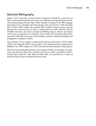 Selected Bibliography 143
Selected Bibliography
Reisner (1977) describes a human factors evaluation of SEQUEL, a precursor of
SQL, in which she found that users have some difficulty with specifying join condi-
tions and grouping correctly. Date (1984) contains a critique of the SQL language
that points out its strengths and shortcomings. Date and Darwen (1993) describes
SQL2. ANSI (1986) outlines the original SQL standard. Various vendor manuals
describe the characteristics of SQL as implemented on DB2, SQL/DS, Oracle,
INGRES, Informix, and other commercial DBMS products. Melton and Simon
(1993) give a comprehensive treatment of the ANSI 1992 standard called SQL2.
Horowitz (1992) discusses some of the problems related to referential integrity and
propagation of updates in SQL2.
The question of view updates is addressed by Dayal and Bernstein (1978), Keller
(1982), and Langerak (1990), among others. View implementation is discussed in
Blakeley et al. (1989). Negri et al. (1991) describes formal semantics of SQL queries.
There are many books that describe various aspects of SQL. For example, two refer-
ences that describe SQL-99 are Melton and Simon (2002) and Melton (2003).
Further SQL standards—SQL 2006 and SQL 2008—are described in a variety of
technical reports; but no standard references exist.
 
