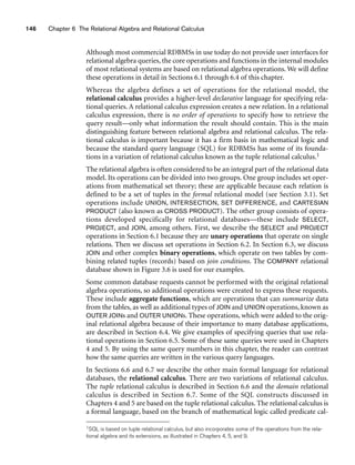146 Chapter 6 The Relational Algebra and Relational Calculus
Although most commercial RDBMSs in use today do not provide user interfaces for
relational algebra queries, the core operations and functions in the internal modules
of most relational systems are based on relational algebra operations. We will define
these operations in detail in Sections 6.1 through 6.4 of this chapter.
Whereas the algebra defines a set of operations for the relational model, the
relational calculus provides a higher-level declarative language for specifying rela-
tional queries. A relational calculus expression creates a new relation. In a relational
calculus expression, there is no order of operations to specify how to retrieve the
query result—only what information the result should contain. This is the main
distinguishing feature between relational algebra and relational calculus. The rela-
tional calculus is important because it has a firm basis in mathematical logic and
because the standard query language (SQL) for RDBMSs has some of its founda-
tions in a variation of relational calculus known as the tuple relational calculus.1
The relational algebra is often considered to be an integral part of the relational data
model. Its operations can be divided into two groups. One group includes set oper-
ations from mathematical set theory; these are applicable because each relation is
defined to be a set of tuples in the formal relational model (see Section 3.1). Set
operations include UNION, INTERSECTION, SET DIFFERENCE, and CARTESIAN
PRODUCT (also known as CROSS PRODUCT). The other group consists of opera-
tions developed specifically for relational databases—these include SELECT,
PROJECT, and JOIN, among others. First, we describe the SELECT and PROJECT
operations in Section 6.1 because they are unary operations that operate on single
relations. Then we discuss set operations in Section 6.2. In Section 6.3, we discuss
JOIN and other complex binary operations, which operate on two tables by com-
bining related tuples (records) based on join conditions. The COMPANY relational
database shown in Figure 3.6 is used for our examples.
Some common database requests cannot be performed with the original relational
algebra operations, so additional operations were created to express these requests.
These include aggregate functions, which are operations that can summarize data
from the tables, as well as additional types of JOIN and UNION operations, known as
OUTER JOINs and OUTER UNIONs. These operations, which were added to the orig-
inal relational algebra because of their importance to many database applications,
are described in Section 6.4. We give examples of specifying queries that use rela-
tional operations in Section 6.5. Some of these same queries were used in Chapters
4 and 5. By using the same query numbers in this chapter, the reader can contrast
how the same queries are written in the various query languages.
In Sections 6.6 and 6.7 we describe the other main formal language for relational
databases, the relational calculus. There are two variations of relational calculus.
The tuple relational calculus is described in Section 6.6 and the domain relational
calculus is described in Section 6.7. Some of the SQL constructs discussed in
Chapters 4 and 5 are based on the tuple relational calculus. The relational calculus is
a formal language, based on the branch of mathematical logic called predicate cal-
1SQL is based on tuple relational calculus, but also incorporates some of the operations from the rela-
tional algebra and its extensions, as illustrated in Chapters 4, 5, and 9.
 