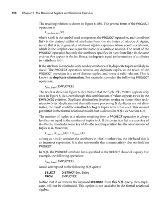 150 Chapter 6 The Relational Algebra and Relational Calculus
The resulting relation is shown in Figure 6.1(b). The general form of the PROJECT
operation is
πattribute list(R)
where π (pi) is the symbol used to represent the PROJECT operation, and attribute
list is the desired sublist of attributes from the attributes of relation R. Again,
notice that R is, in general, a relational algebra expression whose result is a relation,
which in the simplest case is just the name of a database relation. The result of the
PROJECT operation has only the attributes specified in attribute list in the same
order as they appear in the list. Hence, its degree is equal to the number of attributes
in attribute list.
If the attribute list includes only nonkey attributes of R, duplicate tuples are likely to
occur. The PROJECT operation removes any duplicate tuples, so the result of the
PROJECT operation is a set of distinct tuples, and hence a valid relation. This is
known as duplicate elimination. For example, consider the following PROJECT
operation:
πSex, Salary(EMPLOYEE)
The result is shown in Figure 6.1(c). Notice that the tuple ‘F’, 25000 appears only
once in Figure 6.1(c), even though this combination of values appears twice in the
EMPLOYEE relation. Duplicate elimination involves sorting or some other tech-
nique to detect duplicates and thus adds more processing. If duplicates are not elim-
inated, the result would be a multiset or bag of tuples rather than a set. This was not
permitted in the formal relational model, but is allowed in SQL (see Section 4.3).
The number of tuples in a relation resulting from a PROJECT operation is always
less than or equal to the number of tuples in R. If the projection list is a superkey of
R—that is, it includes some key of R—the resulting relation has the same number of
tuples as R. Moreover,
πlist1 (πlist2(R)) = πlist1(R)
as long as list2 contains the attributes in list1; otherwise, the left-hand side is
an incorrect expression. It is also noteworthy that commutativity does not hold on
PROJECT.
In SQL, the PROJECT attribute list is specified in the SELECT clause of a query. For
example, the following operation:
πSex, Salary(EMPLOYEE)
would correspond to the following SQL query:
SELECT DISTINCT Sex, Salary
FROM EMPLOYEE
Notice that if we remove the keyword DISTINCT from this SQL query, then dupli-
cates will not be eliminated. This option is not available in the formal relational
algebra.
 