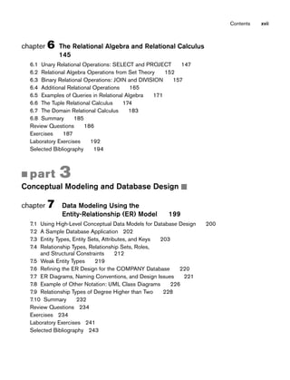 chapter 6 The Relational Algebra and Relational Calculus
145
6.1 Unary Relational Operations: SELECT and PROJECT 147
6.2 Relational Algebra Operations from Set Theory 152
6.3 Binary Relational Operations: JOIN and DIVISION 157
6.4 Additional Relational Operations 165
6.5 Examples of Queries in Relational Algebra 171
6.6 The Tuple Relational Calculus 174
6.7 The Domain Relational Calculus 183
6.8 Summary 185
Review Questions 186
Exercises 187
Laboratory Exercises 192
Selected Bibliography 194
■ part 3
Conceptual Modeling and Database Design ■
chapter 7 Data Modeling Using the
Entity-Relationship (ER) Model 199
7.1 Using High-Level Conceptual Data Models for Database Design 200
7.2 A Sample Database Application 202
7.3 Entity Types, Entity Sets, Attributes, and Keys 203
7.4 Relationship Types, Relationship Sets, Roles,
and Structural Constraints 212
7.5 Weak Entity Types 219
7.6 Refining the ER Design for the COMPANY Database 220
7.7 ER Diagrams, Naming Conventions, and Design Issues 221
7.8 Example of Other Notation: UML Class Diagrams 226
7.9 Relationship Types of Degree Higher than Two 228
7.10 Summary 232
Review Questions 234
Exercises 234
Laboratory Exercises 241
Selected Bibliography 243
Contents xvii
 