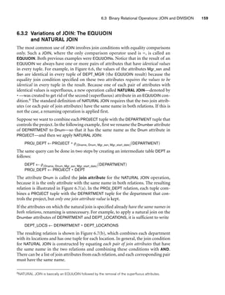 6.3 Binary Relational Operations: JOIN and DIVISION 159
6.3.2 Variations of JOIN: The EQUIJOIN
and NATURAL JOIN
The most common use of JOIN involves join conditions with equality comparisons
only. Such a JOIN, where the only comparison operator used is =, is called an
EQUIJOIN. Both previous examples were EQUIJOINs. Notice that in the result of an
EQUIJOIN we always have one or more pairs of attributes that have identical values
in every tuple. For example, in Figure 6.6, the values of the attributes Mgr_ssn and
Ssn are identical in every tuple of DEPT_MGR (the EQUIJOIN result) because the
equality join condition specified on these two attributes requires the values to be
identical in every tuple in the result. Because one of each pair of attributes with
identical values is superfluous, a new operation called NATURAL JOIN—denoted by
*—was created to get rid of the second (superfluous) attribute in an EQUIJOIN con-
dition.6 The standard definition of NATURAL JOIN requires that the two join attrib-
utes (or each pair of join attributes) have the same name in both relations. If this is
not the case, a renaming operation is applied first.
Suppose we want to combine each PROJECT tuple with the DEPARTMENT tuple that
controls the project. In the following example, first we rename the Dnumber attribute
of DEPARTMENT to Dnum—so that it has the same name as the Dnum attribute in
PROJECT—and then we apply NATURAL JOIN:
PROJ_DEPT ←PROJECT * ρ(Dname, Dnum, Mgr_ssn, Mgr_start_date)(DEPARTMENT)
The same query can be done in two steps by creating an intermediate table DEPT as
follows:
DEPT ← ρ(Dname, Dnum, Mgr_ssn, Mgr_start_date)(DEPARTMENT)
PROJ_DEPT ← PROJECT * DEPT
The attribute Dnum is called the join attribute for the NATURAL JOIN operation,
because it is the only attribute with the same name in both relations. The resulting
relation is illustrated in Figure 6.7(a). In the PROJ_DEPT relation, each tuple com-
bines a PROJECT tuple with the DEPARTMENT tuple for the department that con-
trols the project, but only one join attribute value is kept.
If the attributes on which the natural join is specified already have the same names in
both relations, renaming is unnecessary. For example, to apply a natural join on the
Dnumber attributes of DEPARTMENT and DEPT_LOCATIONS, it is sufficient to write
DEPT_LOCS ← DEPARTMENT * DEPT_LOCATIONS
The resulting relation is shown in Figure 6.7(b), which combines each department
with its locations and has one tuple for each location. In general, the join condition
for NATURAL JOIN is constructed by equating each pair of join attributes that have
the same name in the two relations and combining these conditions with AND.
There can be a list of join attributes from each relation, and each corresponding pair
must have the same name.
6NATURAL JOIN is basically an EQUIJOIN followed by the removal of the superfluous attributes.
 