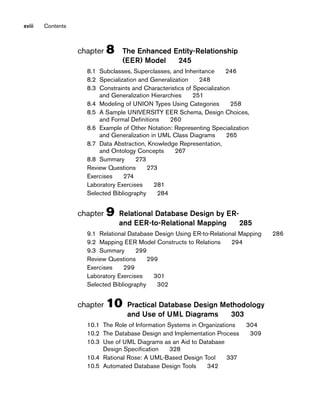 xviii Contents
chapter 8 The Enhanced Entity-Relationship
(EER) Model 245
8.1 Subclasses, Superclasses, and Inheritance 246
8.2 Specialization and Generalization 248
8.3 Constraints and Characteristics of Specialization
and Generalization Hierarchies 251
8.4 Modeling of UNION Types Using Categories 258
8.5 A Sample UNIVERSITY EER Schema, Design Choices,
and Formal Definitions 260
8.6 Example of Other Notation: Representing Specialization
and Generalization in UML Class Diagrams 265
8.7 Data Abstraction, Knowledge Representation,
and Ontology Concepts 267
8.8 Summary 273
Review Questions 273
Exercises 274
Laboratory Exercises 281
Selected Bibliography 284
chapter 9 Relational Database Design by ER-
and EER-to-Relational Mapping 285
9.1 Relational Database Design Using ER-to-Relational Mapping 286
9.2 Mapping EER Model Constructs to Relations 294
9.3 Summary 299
Review Questions 299
Exercises 299
Laboratory Exercises 301
Selected Bibliography 302
chapter 10 Practical Database Design Methodology
and Use of UML Diagrams 303
10.1 The Role of Information Systems in Organizations 304
10.2 The Database Design and Implementation Process 309
10.3 Use of UML Diagrams as an Aid to Database
Design Specification 328
10.4 Rational Rose: A UML-Based Design Tool 337
10.5 Automated Database Design Tools 342
 