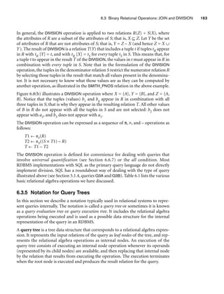 6.3 Binary Relational Operations: JOIN and DIVISION 163
In general, the DIVISION operation is applied to two relations R(Z) ÷ S(X), where
the attributes of R are a subset of the attributes of S; that is, X ⊆ Z. Let Y be the set
of attributes of R that are not attributes of S; that is, Y = Z – X (and hence Z = X ∪
Y). The result of DIVISION is a relation T(Y) that includes a tuple t if tuples tR appear
in R with tR [Y] = t, and with tR [X] = tS for every tuple tS in S. This means that, for
a tuple t to appear in the result T of the DIVISION, the values in t must appear in R in
combination with every tuple in S. Note that in the formulation of the DIVISION
operation, the tuples in the denominator relation S restrict the numerator relation R
by selecting those tuples in the result that match all values present in the denomina-
tor. It is not necessary to know what those values are as they can be computed by
another operation, as illustrated in the SMITH_PNOS relation in the above example.
Figure 6.8(b) illustrates a DIVISION operation where X = {A}, Y = {B}, and Z = {A,
B}. Notice that the tuples (values) b1 and b4 appear in R in combination with all
three tuples in S; that is why they appear in the resulting relation T. All other values
of B in R do not appear with all the tuples in S and are not selected: b2 does not
appear with a2, and b3 does not appear with a1.
The DIVISION operation can be expressed as a sequence of π, ×, and – operations as
follows:
T1 ← πY(R)
T2 ← πY((S × T1) – R)
T ← T1 – T2
The DIVISION operation is defined for convenience for dealing with queries that
involve universal quantification (see Section 6.6.7) or the all condition. Most
RDBMS implementations with SQL as the primary query language do not directly
implement division. SQL has a roundabout way of dealing with the type of query
illustrated above (see Section 5.1.4, queries Q3A and Q3B). Table 6.1 lists the various
basic relational algebra operations we have discussed.
6.3.5 Notation for Query Trees
In this section we describe a notation typically used in relational systems to repre-
sent queries internally. The notation is called a query tree or sometimes it is known
as a query evaluation tree or query execution tree. It includes the relational algebra
operations being executed and is used as a possible data structure for the internal
representation of the query in an RDBMS.
A query tree is a tree data structure that corresponds to a relational algebra expres-
sion. It represents the input relations of the query as leaf nodes of the tree, and rep-
resents the relational algebra operations as internal nodes. An execution of the
query tree consists of executing an internal node operation whenever its operands
(represented by its child nodes) are available, and then replacing that internal node
by the relation that results from executing the operation. The execution terminates
when the root node is executed and produces the result relation for the query.
 