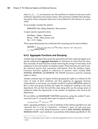 166 Chapter 6 The Relational Algebra and Relational Calculus
where F1, F2, ..., Fn are functions over the attributes in relation R and may involve
arithmetic operations and constant values. This operation is helpful when develop-
ing reports where computed values have to be produced in the columns of a query
result.
As an example, consider the relation
EMPLOYEE (Ssn, Salary, Deduction, Years_service)
A report may be required to show
Net Salary = Salary – Deduction,
Bonus = 2000 * Years_service, and
Tax = 0.25 * Salary.
Then a generalized projection combined with renaming may be used as follows:
REPORT ← ρ(Ssn, Net_salary, Bonus, Tax)(πSsn, Salary – Deduction, 2000 * Years_service,
0.25 * Salary(EMPLOYEE)).
6.4.2 Aggregate Functions and Grouping
Another type of request that cannot be expressed in the basic relational algebra is to
specify mathematical aggregate functions on collections of values from the data-
base. Examples of such functions include retrieving the average or total salary of all
employees or the total number of employee tuples. These functions are used in sim-
ple statistical queries that summarize information from the database tuples.
Common functions applied to collections of numeric values include SUM,
AVERAGE, MAXIMUM, and MINIMUM. The COUNT function is used for counting
tuples or values.
Another common type of request involves grouping the tuples in a relation by the
value of some of their attributes and then applying an aggregate function
independently to each group. An example would be to group EMPLOYEE tuples by
Dno, so that each group includes the tuples for employees working in the same
department. We can then list each Dno value along with, say, the average salary of
employees within the department, or the number of employees who work in the
department.
We can define an AGGREGATE FUNCTION operation, using the symbol ℑ (pro-
nounced script F)7, to specify these types of requests as follows:
grouping attributes ℑ function list (R)
where grouping attributes is a list of attributes of the relation specified in R, and
function list is a list of (function attribute) pairs. In each such pair,
function is one of the allowed functions—such as SUM, AVERAGE, MAXIMUM,
MINIMUM, COUNT—and attribute is an attribute of the relation specified by R. The
7There is no single agreed-upon notation for specifying aggregate functions. In some cases a “script A”
is used.
 