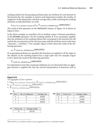 6.4 Additional Relational Operations 167
Count_ssn
8 35125
Dno Count_ssn
5
4
1
4
3
1
33250
31000
55000
Average_salary
Average_salary
(b)
(c)
4
3
1
33250
31000
55000
(a) Dno
5
4
1
No_of_employees Average_sal
R
Figure 6.10
The aggregate function operation.
a. ρR(Dno, No_of_employees, Average_sal)(Dno ℑ COUNT Ssn, AVERAGE Salary(EMPLOYEE)).
b. Dno ℑ COUNT Ssn, AVERAGE Salary(EMPLOYEE).
c. ℑ COUNT Ssn, AVERAGE Salary(EMPLOYEE).
resulting relation has the grouping attributes plus one attribute for each element in
the function list. For example, to retrieve each department number, the number of
employees in the department, and their average salary, while renaming the resulting
attributes as indicated below, we write:
ρR(Dno, No_of_employees, Average_sal)(Dno ℑ COUNT Ssn, AVERAGE Salary (EMPLOYEE))
The result of this operation on the EMPLOYEE relation of Figure 3.6 is shown in
Figure 6.10(a).
In the above example, we specified a list of attribute names—between parentheses
in the RENAME operation—for the resulting relation R. If no renaming is applied,
then the attributes of the resulting relation that correspond to the function list will
each be the concatenation of the function name with the attribute name in the form
function_attribute.8 For example, Figure 6.10(b) shows the result of the fol-
lowing operation:
Dno ℑ COUNT Ssn, AVERAGE Salary(EMPLOYEE)
If no grouping attributes are specified, the functions are applied to all the tuples in
the relation, so the resulting relation has a single tuple only. For example, Figure
6.10(c) shows the result of the following operation:
ℑ COUNT Ssn, AVERAGE Salary(EMPLOYEE)
It is important to note that, in general, duplicates are not eliminated when an aggre-
gate function is applied; this way, the normal interpretation of functions such as
8Note that this is an arbitrary notation we are suggesting. There is no standard notation.
 
