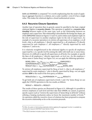 168 Chapter 6 The Relational Algebra and Relational Calculus
SUM and AVERAGE is computed.9 It is worth emphasizing that the result of apply-
ing an aggregate function is a relation, not a scalar number—even if it has a single
value. This makes the relational algebra a closed mathematical system.
6.4.3 Recursive Closure Operations
Another type of operation that, in general, cannot be specified in the basic original
relational algebra is recursive closure. This operation is applied to a recursive rela-
tionship between tuples of the same type, such as the relationship between an
employee and a supervisor. This relationship is described by the foreign key Super_ssn
of the EMPLOYEE relation in Figures 3.5 and 3.6, and it relates each employee tuple (in
the role of supervisee) to another employee tuple (in the role of supervisor). An
example of a recursive operation is to retrieve all supervisees of an employee e at all
levels—that is, all employees e directly supervised by e, all employees eℑ directly
supervised by each employee e, all employees e directly supervised by each
employee e, and so on.
It is relatively straightforward in the relational algebra to specify all employees
supervised by e at a specific level by joining the table with itself one or more times.
However, it is difficult to specify all supervisees at all levels. For example, to specify
the Ssns of all employees e directly supervised—at level one—by the employee e
whose name is ‘James Borg’ (see Figure 3.6), we can apply the following operation:
BORG_SSN ← πSsn(σFname=‘James’ AND Lname=‘Borg’(EMPLOYEE))
SUPERVISION(Ssn1, Ssn2) ← πSsn,Super_ssn(EMPLOYEE)
RESULT1(Ssn) ← πSsn1(SUPERVISION Ssn2=SsnBORG_SSN)
To retrieve all employees supervised by Borg at level 2—that is, all employees e
supervised by some employee e who is directly supervised by Borg—we can apply
another JOIN to the result of the first query, as follows:
RESULT2(Ssn) ← πSsn1(SUPERVISION Ssn2=SsnRESULT1)
To get both sets of employees supervised at levels 1 and 2 by ‘James Borg’, we can
apply the UNION operation to the two results, as follows:
RESULT ← RESULT2 ∪ RESULT1
The results of these queries are illustrated in Figure 6.11. Although it is possible to
retrieve employees at each level and then take their UNION, we cannot, in general,
specify a query such as “retrieve the supervisees of ‘James Borg’ at all levels” without
utilizing a looping mechanism unless we know the maximum number of levels.10
An operation called the transitive closure of relations has been proposed to compute
the recursive relationship as far as the recursion proceeds.
9In SQL, the option of eliminating duplicates before applying the aggregate function is available by
including the keyword DISTINCT (see Section 4.4.4).
10The SQL3 standard includes syntax for recursive closure.
 