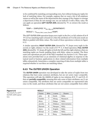 170 Chapter 6 The Relational Algebra and Relational Calculus
RESULT
Fname Minit Lname Dname
John
Franklin
Alicia
Jennifer
Ramesh
Joyce
Ahmad
James
B
T
J
S
K
A
V
E
Smith
Wong
Zelaya
Wallace
Narayan
English
Jabbar
Borg
NULL
Research
NULL
Administration
NULL
NULL
NULL
Headquarters
Figure 6.12
The result of a LEFT
OUTER JOIN opera-
tion.
to be combined by matching corresponding rows, but without losing any tuples for
lack of matching values. For example, suppose that we want a list of all employee
names as well as the name of the departments they manage if they happen to manage
a department; if they do not manage one, we can indicate it with a NULL value. We
can apply an operation LEFT OUTER JOIN, denoted by , to retrieve the result as
follows:
TEMP ← (EMPLOYEE Ssn=Mgr_ssnDEPARTMENT)
RESULT ← πFname, Minit, Lname, Dname(TEMP)
The LEFT OUTER JOIN operation keeps every tuple in the first, or left, relation R in R
S; if no matching tuple is found in S, then the attributes of S in the join result are
filled or padded with NULL values. The result of these operations is shown in Figure
6.12.
A similar operation, RIGHT OUTER JOIN, denoted by , keeps every tuple in the
second, or right, relation S in the result of R S. A third operation, FULL OUTER
JOIN, denoted by , keeps all tuples in both the left and the right relations when no
matching tuples are found, padding them with NULL values as needed. The three
outer join operations are part of the SQL2 standard (see Section 5.1.6). These oper-
ations were provided later as an extension of relational algebra in response to the
typical need in business applications to show related information from multiple
tables exhaustively. Sometimes a complete reporting of data from multiple tables is
required whether or not there are matching values.
6.4.5 The OUTER UNION Operation
The OUTER UNION operation was developed to take the union of tuples from two
relations that have some common attributes, but are not union (type) compatible.
This operation will take the UNION of tuples in two relations R(X, Y) and S(X, Z)
that are partially compatible, meaning that only some of their attributes, say X, are
union compatible. The attributes that are union compatible are represented only
once in the result, and those attributes that are not union compatible from either
 