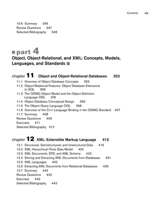Contents xix
10.6 Summary 345
Review Questions 347
Selected Bibliography 348
■ part 4
Object, Object-Relational, and XML: Concepts, Models,
Languages, and Standards ■
chapter 11 Object and Object-Relational Databases 353
11.1 Overview of Object Database Concepts 355
11.2 Object-Relational Features: Object Database Extensions
to SQL 369
11.3 The ODMG Object Model and the Object Definition
Language ODL 376
11.4 Object Database Conceptual Design 395
11.5 The Object Query Language OQL 398
11.6 Overview of the C++ Language Binding in the ODMG Standard 407
11.7 Summary 408
Review Questions 409
Exercises 411
Selected Bibliography 412
chapter 12 XML: Extensible Markup Language 415
12.1 Structured, Semistructured, and Unstructured Data 416
12.2 XML Hierarchical (Tree) Data Model 420
12.3 XML Documents, DTD, and XML Schema 423
12.4 Storing and Extracting XML Documents from Databases 431
12.5 XML Languages 432
12.6 Extracting XML Documents from Relational Databases 436
12.7 Summary 442
Review Questions 442
Exercises 443
Selected Bibliography 443
 