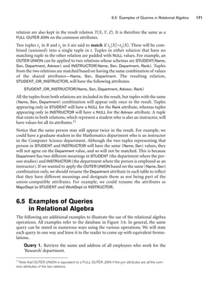 6.5 Examples of Queries in Relational Algebra 171
relation are also kept in the result relation T(X, Y, Z). It is therefore the same as a
FULL OUTER JOIN on the common attributes.
Two tuples t1 in R and t2 in S are said to match if t1[X]=t2[X]. These will be com-
bined (unioned) into a single tuple in t. Tuples in either relation that have no
matching tuple in the other relation are padded with NULL values. For example, an
OUTER UNION can be applied to two relations whose schemas are STUDENT(Name,
Ssn, Department, Advisor) and INSTRUCTOR(Name, Ssn, Department, Rank). Tuples
from the two relations are matched based on having the same combination of values
of the shared attributes—Name, Ssn, Department. The resulting relation,
STUDENT_OR_INSTRUCTOR, will have the following attributes:
STUDENT_OR_INSTRUCTOR(Name, Ssn, Department, Advisor, Rank)
All the tuples from both relations are included in the result, but tuples with the same
(Name, Ssn, Department) combination will appear only once in the result. Tuples
appearing only in STUDENT will have a NULL for the Rank attribute, whereas tuples
appearing only in INSTRUCTOR will have a NULL for the Advisor attribute. A tuple
that exists in both relations, which represent a student who is also an instructor, will
have values for all its attributes.11
Notice that the same person may still appear twice in the result. For example, we
could have a graduate student in the Mathematics department who is an instructor
in the Computer Science department. Although the two tuples representing that
person in STUDENT and INSTRUCTOR will have the same (Name, Ssn) values, they
will not agree on the Department value, and so will not be matched. This is because
Department has two different meanings in STUDENT (the department where the per-
son studies) and INSTRUCTOR (the department where the person is employed as an
instructor). If we wanted to apply the OUTER UNION based on the same (Name, Ssn)
combination only, we should rename the Department attribute in each table to reflect
that they have different meanings and designate them as not being part of the
union-compatible attributes. For example, we could rename the attributes as
MajorDept in STUDENT and WorkDept in INSTRUCTOR.
6.5 Examples of Queries
in Relational Algebra
The following are additional examples to illustrate the use of the relational algebra
operations. All examples refer to the database in Figure 3.6. In general, the same
query can be stated in numerous ways using the various operations. We will state
each query in one way and leave it to the reader to come up with equivalent formu-
lations.
Query 1. Retrieve the name and address of all employees who work for the
‘Research’ department.
11Note that OUTER UNION is equivalent to a FULL OUTER JOIN if the join attributes are all the com-
mon attributes of the two relations.
 
