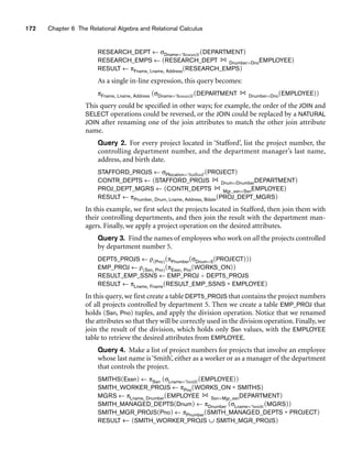 172 Chapter 6 The Relational Algebra and Relational Calculus
RESEARCH_DEPT ← σDname=‘Research’(DEPARTMENT)
RESEARCH_EMPS ← (RESEARCH_DEPT Dnumber=DnoEMPLOYEE)
RESULT ← πFname, Lname, Address(RESEARCH_EMPS)
As a single in-line expression, this query becomes:
πFname, Lname, Address (σDname=‘Research’(DEPARTMENT Dnumber=Dno(EMPLOYEE))
This query could be specified in other ways; for example, the order of the JOIN and
SELECT operations could be reversed, or the JOIN could be replaced by a NATURAL
JOIN after renaming one of the join attributes to match the other join attribute
name.
Query 2. For every project located in ‘Stafford’, list the project number, the
controlling department number, and the department manager’s last name,
address, and birth date.
STAFFORD_PROJS ← σPlocation=‘Stafford’(PROJECT)
CONTR_DEPTS ← (STAFFORD_PROJS Dnum=DnumberDEPARTMENT)
PROJ_DEPT_MGRS ← (CONTR_DEPTS Mgr_ssn=SsnEMPLOYEE)
RESULT ← πPnumber, Dnum, Lname, Address, Bdate(PROJ_DEPT_MGRS)
In this example, we first select the projects located in Stafford, then join them with
their controlling departments, and then join the result with the department man-
agers. Finally, we apply a project operation on the desired attributes.
Query 3. Find the names of employees who work on all the projects controlled
by department number 5.
DEPT5_PROJS ← ρ(Pno)(πPnumber(σDnum=5(PROJECT)))
EMP_PROJ ← ρ(Ssn, Pno)(πEssn, Pno(WORKS_ON))
RESULT_EMP_SSNS ← EMP_PROJ ÷ DEPT5_PROJS
RESULT ← πLname, Fname(RESULT_EMP_SSNS * EMPLOYEE)
In this query, we first create a table DEPT5_PROJS that contains the project numbers
of all projects controlled by department 5. Then we create a table EMP_PROJ that
holds (Ssn, Pno) tuples, and apply the division operation. Notice that we renamed
the attributes so that they will be correctly used in the division operation. Finally, we
join the result of the division, which holds only Ssn values, with the EMPLOYEE
table to retrieve the desired attributes from EMPLOYEE.
Query 4. Make a list of project numbers for projects that involve an employee
whose last name is ‘Smith’, either as a worker or as a manager of the department
that controls the project.
SMITHS(Essn) ← πSsn (σLname=‘Smith’(EMPLOYEE))
SMITH_WORKER_PROJS ← πPno(WORKS_ON * SMITHS)
MGRS ← πLname, Dnumber(EMPLOYEE Ssn=Mgr_ssnDEPARTMENT)
SMITH_MANAGED_DEPTS(Dnum) ← πDnumber (σLname=‘Smith’(MGRS))
SMITH_MGR_PROJS(Pno) ← πPnumber(SMITH_MANAGED_DEPTS * PROJECT)
RESULT ← (SMITH_WORKER_PROJS ∪ SMITH_MGR_PROJS)
 