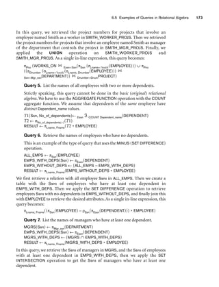 6.5 Examples of Queries in Relational Algebra 173
In this query, we retrieved the project numbers for projects that involve an
employee named Smith as a worker in SMITH_WORKER_PROJS. Then we retrieved
the project numbers for projects that involve an employee named Smith as manager
of the department that controls the project in SMITH_MGR_PROJS. Finally, we
applied the UNION operation on SMITH_WORKER_PROJS and
SMITH_MGR_PROJS. As a single in-line expression, this query becomes:
πPno (WORKS_ON Essn=Ssn(πSsn (σLname=‘Smith’(EMPLOYEE))) ∪ πPno
((πDnumber (σLname=‘Smith’(πLname, Dnumber(EMPLOYEE)))
Ssn=Mgr_ssnDEPARTMENT)) Dnumber=DnumPROJECT)
Query 5. List the names of all employees with two or more dependents.
Strictly speaking, this query cannot be done in the basic (original) relational
algebra. We have to use the AGGREGATE FUNCTION operation with the COUNT
aggregate function. We assume that dependents of the same employee have
distinct Dependent_name values.
T1(Ssn, No_of_dependents)← Essn ℑ COUNT Dependent_name(DEPENDENT)
T2 ← σNo_of_dependents2(T1)
RESULT ← πLname, Fname(T2 * EMPLOYEE)
Query 6. Retrieve the names of employees who have no dependents.
This is an example of the type of query that uses the MINUS (SET DIFFERENCE)
operation.
ALL_EMPS ← πSsn(EMPLOYEE)
EMPS_WITH_DEPS(Ssn) ← πEssn(DEPENDENT)
EMPS_WITHOUT_DEPS ← (ALL_EMPS – EMPS_WITH_DEPS)
RESULT ← πLname, Fname(EMPS_WITHOUT_DEPS * EMPLOYEE)
We first retrieve a relation with all employee Ssns in ALL_EMPS. Then we create a
table with the Ssns of employees who have at least one dependent in
EMPS_WITH_DEPS. Then we apply the SET DIFFERENCE operation to retrieve
employees Ssns with no dependents in EMPS_WITHOUT_DEPS, and finally join this
with EMPLOYEE to retrieve the desired attributes. As a single in-line expression, this
query becomes:
πLname, Fname((πSsn(EMPLOYEE) – ρSsn(πEssn(DEPENDENT))) * EMPLOYEE)
Query 7. List the names of managers who have at least one dependent.
MGRS(Ssn) ← πMgr_ssn(DEPARTMENT)
EMPS_WITH_DEPS(Ssn) ← πEssn(DEPENDENT)
MGRS_WITH_DEPS ← (MGRS ∩ EMPS_WITH_DEPS)
RESULT ← πLname, Fname(MGRS_WITH_DEPS * EMPLOYEE)
In this query, we retrieve the Ssns of managers in MGRS, and the Ssns of employees
with at least one dependent in EMPS_WITH_DEPS, then we apply the SET
INTERSECTION operation to get the Ssns of managers who have at least one
dependent.
 