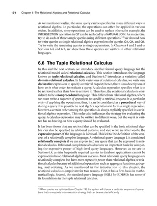 174 Chapter 6 The Relational Algebra and Relational Calculus
As we mentioned earlier, the same query can be specified in many different ways in
relational algebra. In particular, the operations can often be applied in various
orders. In addition, some operations can be used to replace others; for example, the
INTERSECTION operation in Q7 can be replaced by a NATURAL JOIN. As an exercise,
try to do each of these sample queries using different operations.12 We showed how
to write queries as single relational algebra expressions for queries Q1, Q4, and Q6.
Try to write the remaining queries as single expressions. In Chapters 4 and 5 and in
Sections 6.6 and 6.7, we show how these queries are written in other relational
languages.
6.6 The Tuple Relational Calculus
In this and the next section, we introduce another formal query language for the
relational model called relational calculus. This section introduces the language
known as tuple relational calculus, and Section 6.7 introduces a variation called
domain relational calculus. In both variations of relational calculus, we write one
declarative expression to specify a retrieval request; hence, there is no description of
how, or in what order, to evaluate a query. A calculus expression specifies what is to
be retrieved rather than how to retrieve it. Therefore, the relational calculus is con-
sidered to be a nonprocedural language. This differs from relational algebra, where
we must write a sequence of operations to specify a retrieval request in a particular
order of applying the operations; thus, it can be considered as a procedural way of
stating a query. It is possible to nest algebra operations to form a single expression;
however, a certain order among the operations is always explicitly specified in a rela-
tional algebra expression. This order also influences the strategy for evaluating the
query. A calculus expression may be written in different ways, but the way it is writ-
ten has no bearing on how a query should be evaluated.
It has been shown that any retrieval that can be specified in the basic relational alge-
bra can also be specified in relational calculus, and vice versa; in other words, the
expressive power of the languages is identical. This led to the definition of the con-
cept of a relationally complete language. A relational query language L is considered
relationally complete if we can express in L any query that can be expressed in rela-
tional calculus. Relational completeness has become an important basis for compar-
ing the expressive power of high-level query languages. However, as we saw in
Section 6.4, certain frequently required queries in database applications cannot be
expressed in basic relational algebra or calculus. Most relational query languages are
relationally complete but have more expressive power than relational algebra or rela-
tional calculus because of additional operations such as aggregate functions, group-
ing, and ordering. As we mentioned in the introduction to this chapter, the
relational calculus is important for two reasons. First, it has a firm basis in mathe-
matical logic. Second, the standard query language (SQL) for RDBMSs has some of
its foundations in the tuple relational calculus.
12When queries are optimized (see Chapter 19), the system will choose a particular sequence of opera-
tions that corresponds to an execution strategy that can be executed efficiently.
 