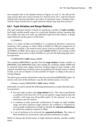 6.6 The Tuple Relational Calculus 175
Our examples refer to the database shown in Figures 3.6 and 3.7. We will use the
same queries that were used in Section 6.5. Sections 6.6.6, 6.6.7, and 6.6.8 discuss
dealing with universal quantifiers and safety of expression issues. (Students inter-
ested in a basic introduction to tuple relational calculus may skip these sections.)
6.6.1 Tuple Variables and Range Relations
The tuple relational calculus is based on specifying a number of tuple variables.
Each tuple variable usually ranges over a particular database relation, meaning that
the variable may take as its value any individual tuple from that relation. A simple
tuple relational calculus query is of the form:
{t | COND(t)}
where t is a tuple variable and COND(t) is a conditional (Boolean) expression
involving t that evaluates to either TRUE or FALSE for different assignments of
tuples to the variable t. The result of such a query is the set of all tuples t that evalu-
ate COND(t) to TRUE. These tuples are said to satisfy COND(t). For example, to find
all employees whose salary is above $50,000, we can write the following tuple calcu-
lus expression:
{t | EMPLOYEE(t) AND t.Salary50000}
The condition EMPLOYEE(t) specifies that the range relation of tuple variable t is
EMPLOYEE. Each EMPLOYEE tuple t that satisfies the condition t.Salary50000 will
be retrieved. Notice that t.Salary references attribute Salary of tuple variable t; this
notation resembles how attribute names are qualified with relation names or aliases
in SQL, as we saw in Chapter 4. In the notation of Chapter 3, t.Salary is the same as
writing t[Salary].
The above query retrieves all attribute values for each selected EMPLOYEE tuple t. To
retrieve only some of the attributes—say, the first and last names—we write
{t.Fname, t.Lname | EMPLOYEE(t) AND t.Salary50000}
Informally, we need to specify the following information in a tuple relational calcu-
lus expression:
■ For each tuple variable t, the range relation R of t. This value is specified by
a condition of the form R(t). If we do not specify a range relation, then the
variable t will range over all possible tuples “in the universe” as it is not
restricted to any one relation.
■ A condition to select particular combinations of tuples. As tuple variables
range over their respective range relations, the condition is evaluated for
every possible combination of tuples to identify the selected combinations
for which the condition evaluates to TRUE.
■ A set of attributes to be retrieved, the requested attributes. The values of
these attributes are retrieved for each selected combination of tuples.
Before we discuss the formal syntax of tuple relational calculus, consider another
query.
 