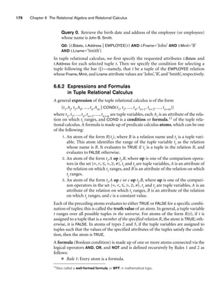 176 Chapter 6 The Relational Algebra and Relational Calculus
Query 0. Retrieve the birth date and address of the employee (or employees)
whose name is John B. Smith.
Q0: {t.Bdate, t.Address | EMPLOYEE(t) AND t.Fname=‘John’ AND t.Minit=‘B’
AND t.Lname=‘Smith’}
In tuple relational calculus, we first specify the requested attributes t.Bdate and
t.Address for each selected tuple t. Then we specify the condition for selecting a
tuple following the bar (|)—namely, that t be a tuple of the EMPLOYEE relation
whose Fname, Minit, and Lname attribute values are‘John’,‘B’, and‘Smith’, respectively.
6.6.2 Expressions and Formulas
in Tuple Relational Calculus
A general expression of the tuple relational calculus is of the form
{t1.Aj, t2.Ak, ..., tn.Am | COND(t1, t2, ..., tn, tn+1, tn+2, ..., tn+m)}
where t1, t2, ..., tn, tn+1, ..., tn+m are tuple variables, each Ai is an attribute of the rela-
tion on which ti ranges, and COND is a condition or formula.13 of the tuple rela-
tional calculus. A formula is made up of predicate calculus atoms, which can be one
of the following:
1. An atom of the form R(ti), where R is a relation name and ti is a tuple vari-
able. This atom identifies the range of the tuple variable ti as the relation
whose name is R. It evaluates to TRUE if ti is a tuple in the relation R, and
evaluates to FALSE otherwise.
2. An atom of the form ti.A op tj.B, where op is one of the comparison opera-
tors in the set {=, , ≤, , ≥, ≠}, ti and tj are tuple variables, A is an attribute of
the relation on which ti ranges, and B is an attribute of the relation on which
tj ranges.
3. An atom of the form ti.A op c or c op tj.B, where op is one of the compari-
son operators in the set {=, , ≤, , ≥, ≠}, ti and tj are tuple variables, A is an
attribute of the relation on which ti ranges, B is an attribute of the relation
on which tj ranges, and c is a constant value.
Each of the preceding atoms evaluates to either TRUE or FALSE for a specific combi-
nation of tuples; this is called the truth value of an atom. In general, a tuple variable
t ranges over all possible tuples in the universe. For atoms of the form R(t), if t is
assigned to a tuple that is a member of the specified relation R, the atom is TRUE; oth-
erwise, it is FALSE. In atoms of types 2 and 3, if the tuple variables are assigned to
tuples such that the values of the specified attributes of the tuples satisfy the condi-
tion, then the atom is TRUE.
A formula (Boolean condition) is made up of one or more atoms connected via the
logical operators AND, OR, and NOT and is defined recursively by Rules 1 and 2 as
follows:
■ Rule 1: Every atom is a formula.
13Also called a well-formed formula, or WFF, in mathematical logic.
 