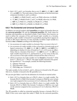 6.6 The Tuple Relational Calculus 177
■ Rule 2: If F1 and F2 are formulas, then so are (F1 AND F2), (F1 OR F2), NOT
(F1), and NOT (F2). The truth values of these formulas are derived from their
component formulas F1 and F2 as follows:
a. (F1 AND F2) is TRUE if both F1 and F2 are TRUE; otherwise, it is FALSE.
b. (F1 OR F2) is FALSE if both F1 and F2 are FALSE; otherwise, it is TRUE.
c. NOT (F1) is TRUE if F1 is FALSE; it is FALSE if F1 is TRUE.
d. NOT (F2) is TRUE if F2 is FALSE; it is FALSE if F2 is TRUE.
6.6.3 The Existential and Universal Quantifiers
In addition, two special symbols called quantifiers can appear in formulas; these are
the universal quantifier (∀) and the existential quantifier (∃). Truth values for
formulas with quantifiers are described in Rules 3 and 4 below; first, however, we
need to define the concepts of free and bound tuple variables in a formula.
Informally, a tuple variable t is bound if it is quantified, meaning that it appears in
an (∃t) or (∀t) clause; otherwise, it is free. Formally, we define a tuple variable in a
formula as free or bound according to the following rules:
■ An occurrence of a tuple variable in a formula F that is an atom is free in F.
■ An occurrence of a tuple variable t is free or bound in a formula made up of
logical connectives—(F1 AND F2), (F1 OR F2), NOT(F1), and NOT(F2)—
depending on whether it is free or bound in F1 or F2 (if it occurs in either).
Notice that in a formula of the form F = (F1 AND F2) or F = (F1 OR F2), a
tuple variable may be free in F1 and bound in F2, or vice versa; in this case,
one occurrence of the tuple variable is bound and the other is free in F.
■ All free occurrences of a tuple variable t in F are bound in a formula F of the
form F= (∃t)(F) or F = (∀t)(F). The tuple variable is bound to the quanti-
fier specified in F. For example, consider the following formulas:
F1 : d.Dname=‘Research’
F2 : (∃t)(d.Dnumber=t.Dno)
F3 : (∀d)(d.Mgr_ssn=‘333445555’)
The tuple variable d is free in both F1 and F2, whereas it is bound to the (∀) quan-
tifier in F3. Variable t is bound to the (∃) quantifier in F2.
We can now give Rules 3 and 4 for the definition of a formula we started earlier:
■ Rule 3: If F is a formula, then so is (∃t)(F), where t is a tuple variable. The
formula (∃t)(F) is TRUE if the formula F evaluates to TRUE for some (at least
one) tuple assigned to free occurrences of t in F; otherwise, (∃t)(F) is FALSE.
■ Rule 4: If F is a formula, then so is (∀t)(F), where t is a tuple variable. The
formula (∀t)(F) is TRUE if the formula F evaluates to TRUE for every tuple
(in the universe) assigned to free occurrences of t in F; otherwise, (∀t)(F) is
FALSE.
The (∃) quantifier is called an existential quantifier because a formula (∃t)(F) is
TRUE if there exists some tuple that makes F TRUE. For the universal quantifier,
 