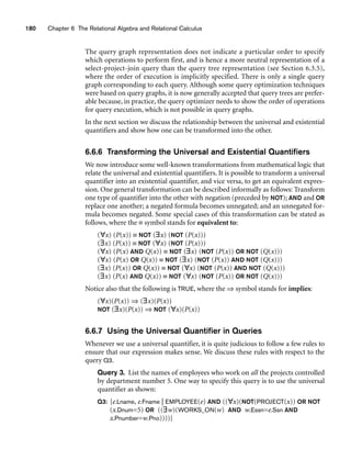 180 Chapter 6 The Relational Algebra and Relational Calculus
The query graph representation does not indicate a particular order to specify
which operations to perform first, and is hence a more neutral representation of a
select-project-join query than the query tree representation (see Section 6.3.5),
where the order of execution is implicitly specified. There is only a single query
graph corresponding to each query. Although some query optimization techniques
were based on query graphs, it is now generally accepted that query trees are prefer-
able because, in practice, the query optimizer needs to show the order of operations
for query execution, which is not possible in query graphs.
In the next section we discuss the relationship between the universal and existential
quantifiers and show how one can be transformed into the other.
6.6.6 Transforming the Universal and Existential Quantifiers
We now introduce some well-known transformations from mathematical logic that
relate the universal and existential quantifiers. It is possible to transform a universal
quantifier into an existential quantifier, and vice versa, to get an equivalent expres-
sion. One general transformation can be described informally as follows: Transform
one type of quantifier into the other with negation (preceded by NOT); AND and OR
replace one another; a negated formula becomes unnegated; and an unnegated for-
mula becomes negated. Some special cases of this transformation can be stated as
follows, where the ≡ symbol stands for equivalent to:
(∀x) (P(x)) ≡ NOT (∃x) (NOT (P(x)))
(∃x) (P(x)) ≡ NOT (∀x) (NOT (P(x)))
(∀x) (P(x) AND Q(x)) ≡ NOT (∃x) (NOT (P(x)) OR NOT (Q(x)))
(∀x) (P(x) OR Q(x)) ≡ NOT (∃x) (NOT (P(x)) AND NOT (Q(x)))
(∃x) (P(x)) OR Q(x)) ≡ NOT (∀x) (NOT (P(x)) AND NOT (Q(x)))
(∃x) (P(x) AND Q(x)) ≡ NOT (∀x) (NOT (P(x)) OR NOT (Q(x)))
Notice also that the following is TRUE, where the ⇒ symbol stands for implies:
(∀x)(P(x)) ⇒ (∃x)(P(x))
NOT (∃x)(P(x)) ⇒ NOT (∀x)(P(x))
6.6.7 Using the Universal Quantifier in Queries
Whenever we use a universal quantifier, it is quite judicious to follow a few rules to
ensure that our expression makes sense. We discuss these rules with respect to the
query Q3.
Query 3. List the names of employees who work on all the projects controlled
by department number 5. One way to specify this query is to use the universal
quantifier as shown:
Q3: {e.Lname, e.Fname | EMPLOYEE(e) AND ((∀x)(NOT(PROJECT(x)) OR NOT
(x.Dnum=5) OR ((∃w)(WORKS_ON(w) AND w.Essn=e.Ssn AND
x.Pnumber=w.Pno))))}
 