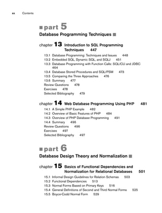 ■ part 5
Database Programming Techniques ■
chapter 13 Introduction to SQL Programming
Techniques 447
13.1 Database Programming: Techniques and Issues 448
13.2 Embedded SQL, Dynamic SQL, and SQLJ 451
13.3 Database Programming with Function Calls: SQL/CLI and JDBC
464
13.4 Database Stored Procedures and SQL/PSM 473
13.5 Comparing the Three Approaches 476
13.6 Summary 477
Review Questions 478
Exercises 478
Selected Bibliography 479
chapter 14 Web Database Programming Using PHP 481
14.1 A Simple PHP Example 482
14.2 Overview of Basic Features of PHP 484
14.3 Overview of PHP Database Programming 491
14.4 Summary 496
Review Questions 496
Exercises 497
Selected Bibliography 497
■ part 6
Database Design Theory and Normalization ■
chapter 15 Basics of Functional Dependencies and
Normalization for Relational Databases 501
15.1 Informal Design Guidelines for Relation Schemas 503
15.2 Functional Dependencies 513
15.3 Normal Forms Based on Primary Keys 516
15.4 General Definitions of Second and Third Normal Forms 525
15.5 Boyce-Codd Normal Form 529
xx Contents
 