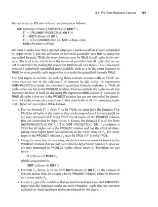 6.6 The Tuple Relational Calculus 181
We can break up Q3 into its basic components as follows:
Q3: {e.Lname, e.Fname | EMPLOYEE(e) AND F}
F = ((∀x)(NOT(PROJECT(x)) OR F1))
F1 = NOT(x.Dnum=5) OR F2
F2 = ((∃w)(WORKS_ON(w) AND w.Essn=e.Ssn
AND x.Pnumber=w.Pno))
We want to make sure that a selected employee e works on all the projects controlled
by department 5, but the definition of universal quantifier says that to make the
quantified formula TRUE, the inner formula must be TRUE for all tuples in the uni-
verse. The trick is to exclude from the universal quantification all tuples that we are
not interested in by making the condition TRUE for all such tuples. This is necessary
because a universally quantified tuple variable, such as x in Q3, must evaluate to
TRUE for every possible tuple assigned to it to make the quantified formula TRUE.
The first tuples to exclude (by making them evaluate automatically to TRUE) are
those that are not in the relation R of interest. In Q3, using the expression
NOT(PROJECT(x)) inside the universally quantified formula evaluates to TRUE all
tuples x that are not in the PROJECT relation. Then we exclude the tuples we are not
interested in from R itself. In Q3, using the expression NOT(x.Dnum=5) evaluates to
TRUE all tuples x that are in the PROJECT relation but are not controlled by depart-
ment 5. Finally, we specify a condition F2 that must hold on all the remaining tuples
in R. Hence, we can explain Q3 as follows:
1. For the formula F = (∀x)(F) to be TRUE, we must have the formula F be
TRUE for all tuples in the universe that can be assigned to x. However, in Q3 we
are only interested in F being TRUE for all tuples of the PROJECT relation
that are controlled by department 5. Hence, the formula F is of the form
(NOT(PROJECT(x)) OR F1). The ‘NOT (PROJECT(x)) OR ...’ condition is
TRUE for all tuples not in the PROJECT relation and has the effect of elimi-
nating these tuples from consideration in the truth value of F1. For every
tuple in the PROJECT relation, F1 must be TRUE if F is to be TRUE.
2. Using the same line of reasoning, we do not want to consider tuples in the
PROJECT relation that are not controlled by department number 5, since we
are only interested in PROJECT tuples whose Dnum=5. Therefore, we can
write:
IF (x.Dnum=5) THEN F2
which is equivalent to
(NOT (x.Dnum=5) OR F2)
3. Formula F1, hence, is of the form NOT(x.Dnum=5) OR F2. In the context of
Q3, this means that, for a tuple x in the PROJECT relation, either its Dnum≠5
or it must satisfy F2.
4. Finally, F2 gives the condition that we want to hold for a selected EMPLOYEE
tuple: that the employee works on every PROJECT tuple that has not been
excluded yet. Such employee tuples are selected by the query.
 