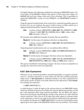 182 Chapter 6 The Relational Algebra and Relational Calculus
In English, Q3 gives the following condition for selecting an EMPLOYEE tuple e: For
every tuple x in the PROJECT relation with x.Dnum=5, there must exist a tuple w in
WORKS_ON such that w.Essn=e.Ssn and w.Pno=x.Pnumber. This is equivalent to
saying that EMPLOYEE e works on every PROJECT x in DEPARTMENT number 5.
(Whew!)
Using the general transformation from universal to existential quantifiers given in
Section 6.6.6, we can rephrase the query in Q3 as shown in Q3A, which uses a
negated existential quantifier instead of the universal quantifier:
Q3A: {e.Lname, e.Fname | EMPLOYEE(e) AND (NOT (∃x) (PROJECT(x) AND
(x.Dnum=5) AND (NOT (∃w)(WORKS_ON(w) AND w.Essn=e.Ssn
AND x.Pnumber=w.Pno))))}
We now give some additional examples of queries that use quantifiers.
Query 6. List the names of employees who have no dependents.
Q6: {e.Fname, e.Lname | EMPLOYEE(e) AND (NOT (∃d)(DEPENDENT(d)
AND e.Ssn=d.Essn))}
Using the general transformation rule, we can rephrase Q6 as follows:
Q6A: {e.Fname, e.Lname | EMPLOYEE(e) AND ((∀d)(NOT(DEPENDENT(d))
OR NOT(e.Ssn=d.Essn)))}
Query 7. List the names of managers who have at least one dependent.
Q7: {e.Fname, e.Lname | EMPLOYEE(e) AND ((∃d)(∃ρ)(DEPARTMENT(d)
AND DEPENDENT(ρ) AND e.Ssn=d.Mgr_ssn AND ρ.Essn=e.Ssn))}
This query is handled by interpreting managers who have at least one dependent as
managers for whom there exists some dependent.
6.6.8 Safe Expressions
Whenever we use universal quantifiers, existential quantifiers, or negation of predi-
cates in a calculus expression, we must make sure that the resulting expression
makes sense. A safe expression in relational calculus is one that is guaranteed to
yield a finite number of tuples as its result; otherwise, the expression is called unsafe.
For example, the expression
{t | NOT (EMPLOYEE(t))}
is unsafe because it yields all tuples in the universe that are not EMPLOYEE tuples,
which are infinitely numerous. If we follow the rules for Q3 discussed earlier, we will
get a safe expression when using universal quantifiers. We can define safe expres-
sions more precisely by introducing the concept of the domain of a tuple relational
calculus expression: This is the set of all values that either appear as constant values
in the expression or exist in any tuple in the relations referenced in the expression.
For example, the domain of {t | NOT(EMPLOYEE(t))} is the set of all attribute values
appearing in some tuple of the EMPLOYEE relation (for any attribute). The domain
 