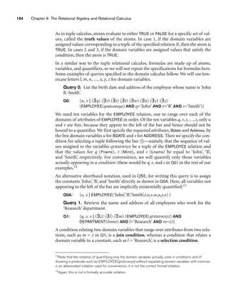 184 Chapter 6 The Relational Algebra and Relational Calculus
As in tuple calculus, atoms evaluate to either TRUE or FALSE for a specific set of val-
ues, called the truth values of the atoms. In case 1, if the domain variables are
assigned values corresponding to a tuple of the specified relation R, then the atom is
TRUE. In cases 2 and 3, if the domain variables are assigned values that satisfy the
condition, then the atom is TRUE.
In a similar way to the tuple relational calculus, formulas are made up of atoms,
variables, and quantifiers, so we will not repeat the specifications for formulas here.
Some examples of queries specified in the domain calculus follow. We will use low-
ercase letters l, m, n, ..., x, y, z for domain variables.
Query 0. List the birth date and address of the employee whose name is ‘John
B. Smith’.
Q0: {u, v | (∃q) (∃r) (∃s) (∃t) (∃w) (∃x) (∃y) (∃z)
(EMPLOYEE(qrstuvwxyz) AND q=‘John’ AND r=‘B’ AND s=‘Smith’)}
We need ten variables for the EMPLOYEE relation, one to range over each of the
domains of attributes of EMPLOYEE in order. Of the ten variables q, r, s, ..., z, only u
and v are free, because they appear to the left of the bar and hence should not be
bound to a quantifier. We first specify the requested attributes, Bdate and Address, by
the free domain variables u for BDATE and v for ADDRESS. Then we specify the con-
dition for selecting a tuple following the bar (|)—namely, that the sequence of val-
ues assigned to the variables qrstuvwxyz be a tuple of the EMPLOYEE relation and
that the values for q (Fname), r (Minit), and s (Lname) be equal to ‘John’, ‘B’,
and ‘Smith’, respectively. For convenience, we will quantify only those variables
actually appearing in a condition (these would be q, r, and s in Q0) in the rest of our
examples.14
An alternative shorthand notation, used in QBE, for writing this query is to assign
the constants ‘John’,‘B’, and ‘Smith’ directly as shown in Q0A. Here, all variables not
appearing to the left of the bar are implicitly existentially quantified:15
Q0A: {u, v | EMPLOYEE(‘John’,‘B’,‘Smith’,t,u,v,w,x,y,z) }
Query 1. Retrieve the name and address of all employees who work for the
‘Research’ department.
Q1: {q, s, v | (∃z) (∃l) (∃m) (EMPLOYEE(qrstuvwxyz) AND
DEPARTMENT(lmno) AND l=‘Research’ AND m=z)}
A condition relating two domain variables that range over attributes from two rela-
tions, such as m = z in Q1, is a join condition, whereas a condition that relates a
domain variable to a constant, such as l = ‘Research’, is a selection condition.
14Note that the notation of quantifying only the domain variables actually used in conditions and of
showing a predicate such as EMPLOYEE(qrstuvwxyz) without separating domain variables with commas
is an abbreviated notation used for convenience; it is not the correct formal notation.
15Again, this is not a formally accurate notation.
 