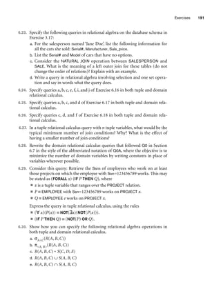 Exercises 191
6.23. Specify the following queries in relational algebra on the database schema in
Exercise 3.17:
a. For the salesperson named ‘Jane Doe’, list the following information for
all the cars she sold: Serial#, Manufacturer, Sale_price.
b. List the Serial# and Model of cars that have no options.
c. Consider the NATURAL JOIN operation between SALESPERSON and
SALE. What is the meaning of a left outer join for these tables (do not
change the order of relations)? Explain with an example.
d. Write a query in relational algebra involving selection and one set opera-
tion and say in words what the query does.
6.24. Specify queries a, b, c, e, f, i, and j of Exercise 6.16 in both tuple and domain
relational calculus.
6.25. Specify queries a, b, c, and d of Exercise 6.17 in both tuple and domain rela-
tional calculus.
6.26. Specify queries c, d, and f of Exercise 6.18 in both tuple and domain rela-
tional calculus.
6.27. In a tuple relational calculus query with n tuple variables, what would be the
typical minimum number of join conditions? Why? What is the effect of
having a smaller number of join conditions?
6.28. Rewrite the domain relational calculus queries that followed Q0 in Section
6.7 in the style of the abbreviated notation of Q0A, where the objective is to
minimize the number of domain variables by writing constants in place of
variables wherever possible.
6.29. Consider this query: Retrieve the Ssns of employees who work on at least
those projects on which the employee with Ssn=123456789 works. This may
be stated as (FORALL x) (IF P THEN Q), where
■ x is a tuple variable that ranges over the PROJECT relation.
■ P ≡ EMPLOYEE with Ssn=123456789 works on PROJECT x.
■ Q ≡ EMPLOYEE e works on PROJECT x.
Express the query in tuple relational calculus, using the rules
■ (∀ x)(P(x)) ≡ NOT(∃x)(NOT(P(x))).
■ (IF P THEN Q) ≡ (NOT(P) OR Q).
6.30. Show how you can specify the following relational algebra operations in
both tuple and domain relational calculus.
a. σA=C(R(A, B, C))
b. πA, B(R(A, B, C))
c. R(A, B, C) * S(C, D, E)
d. R(A, B, C) ∪ S(A, B, C)
e. R(A, B, C) ∩ S(A, B, C)
 
