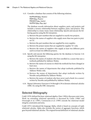 194 Chapter 6 The Relational Algebra and Relational Calculus
6.37. Consider a database that consists of the following relations.
SUPPLIER(Sno, Sname)
PART(Pno, Pname)
PROJECT(Jno, Jname)
SUPPLY(Sno, Pno, Jno)
The database records information about suppliers, parts, and projects and
includes a ternary relationship between suppliers, parts, and projects. This
relationship is a many-many-many relationship. Specify and execute the fol-
lowing queries using the RA interpreter.
a. Retrieve the part numbers that are supplied to exactly two projects.
b. Retrieve the names of suppliers who supply more than two parts to proj-
ect ‘J1’.
c. Retrieve the part numbers that are supplied by every supplier.
d. Retrieve the project names that are supplied by supplier ‘S1’ only.
e. Retrieve the names of suppliers who supply at least two different parts
each to at least two different projects.
6.38. Specify and execute the following queries for the database in Exercise 3.16
using the RA interpreter.
a. Retrieve the names of students who have enrolled in a course that uses a
textbook published by Addison-Wesley.
b. Retrieve the names of courses in which the textbook has been changed at
least once.
c. Retrieve the names of departments that adopt textbooks published by
Addison-Wesley only.
d. Retrieve the names of departments that adopt textbooks written by
Navathe and published by Addison-Wesley.
e. Retrieve the names of students who have never used a book (in a course)
written by Navathe and published by Addison-Wesley.
6.39. Repeat Laboratory Exercises 6.34 through 6.38 in domain relational calculus
(DRC) by using the DRC interpreter.
Selected Bibliography
Codd (1970) defined the basic relational algebra. Date (1983a) discusses outer joins.
Work on extending relational operations is discussed by Carlis (1986) and
Ozsoyoglu et al. (1985). Cammarata et al. (1989) extends the relational model
integrity constraints and joins.
Codd (1971) introduced the language Alpha, which is based on concepts of tuple
relational calculus. Alpha also includes the notion of aggregate functions, which
goes beyond relational calculus. The original formal definition of relational calculus
 
