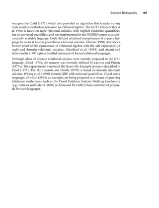Selected Bibliography 195
was given by Codd (1972), which also provided an algorithm that transforms any
tuple relational calculus expression to relational algebra. The QUEL (Stonebraker et
al. 1976) is based on tuple relational calculus, with implicit existential quantifiers,
but no universal quantifiers, and was implemented in the INGRES system as a com-
mercially available language. Codd defined relational completeness of a query lan-
guage to mean at least as powerful as relational calculus. Ullman (1988) describes a
formal proof of the equivalence of relational algebra with the safe expressions of
tuple and domain relational calculus. Abiteboul et al. (1995) and Atzeni and
deAntonellis (1993) give a detailed treatment of formal relational languages.
Although ideas of domain relational calculus were initially proposed in the QBE
language (Zloof 1975), the concept was formally defined by Lacroix and Pirotte
(1977a). The experimental version of the Query-By-Example system is described in
Zloof (1975). The ILL (Lacroix and Pirotte 1977b) is based on domain relational
calculus. Whang et al. (1990) extends QBE with universal quantifiers. Visual query
languages, of which QBE is an example, are being proposed as a means of querying
databases; conferences such as the Visual Database Systems Working Conference
(e.g., Arisawa and Catarci (2000) or Zhou and Pu (2002)) have a number of propos-
als for such languages.
 