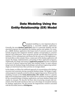 199
Data Modeling Using the
Entity-Relationship (ER) Model
Conceptual modeling is a very important phase in
designing a successful database application.
Generally, the term database application refers to a particular database and the
associated programs that implement the database queries and updates. For exam-
ple, a BANK database application that keeps track of customer accounts would
include programs that implement database updates corresponding to customer
deposits and withdrawals. These programs provide user-friendly graphical user
interfaces (GUIs) utilizing forms and menus for the end users of the application—
the bank tellers, in this example. Hence, a major part of the database application will
require the design, implementation, and testing of these application programs.
Traditionally, the design and testing of application programs has been considered
to be part of software engineering rather than database design. In many software
design tools, the database design methodologies and software engineering method-
ologies are intertwined since these activities are strongly related.
In this chapter, we follow the traditional approach of concentrating on the database
structures and constraints during conceptual database design. The design of appli-
cation programs is typically covered in software engineering courses. We present the
modeling concepts of the Entity-Relationship (ER) model, which is a popular
high-level conceptual data model. This model and its variations are frequently used
for the conceptual design of database applications, and many database design tools
employ its concepts. We describe the basic data-structuring concepts and con-
straints of the ER model and discuss their use in the design of conceptual schemas
for database applications. We also present the diagrammatic notation associated
with the ER model, known as ER diagrams.
7
chapter 7
 