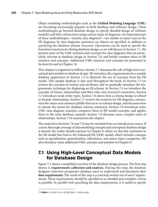 200 Chapter 7 Data Modeling Using the Entity-Relationship (ER) Model
Object modeling methodologies such as the Unified Modeling Language (UML)
are becoming increasingly popular in both database and software design. These
methodologies go beyond database design to specify detailed design of software
modules and their interactions using various types of diagrams. An important part
of these methodologies—namely, class diagrams1—are similar in many ways to the
ER diagrams. In class diagrams, operations on objects are specified, in addition to
specifying the database schema structure. Operations can be used to specify the
functional requirements during database design, as we will discuss in Section 7.1. We
present some of the UML notation and concepts for class diagrams that are partic-
ularly relevant to database design in Section 7.8, and briefly compare these to ER
notation and concepts. Additional UML notation and concepts are presented in
Section 8.6 and in Chapter 10.
This chapter is organized as follows: Section 7.1 discusses the role of high-level con-
ceptual data models in database design. We introduce the requirements for a sample
database application in Section 7.2 to illustrate the use of concepts from the ER
model. This sample database is also used throughout the book. In Section 7.3 we
present the concepts of entities and attributes, and we gradually introduce the dia-
grammatic technique for displaying an ER schema. In Section 7.4 we introduce the
concepts of binary relationships and their roles and structural constraints. Section
7.5 introduces weak entity types. Section 7.6 shows how a schema design is refined
to include relationships. Section 7.7 reviews the notation for ER diagrams, summa-
rizes the issues and common pitfalls that occur in schema design, and discusses how
to choose the names for database schema constructs. Section 7.8 introduces some
UML class diagram concepts, compares them to ER model concepts, and applies
them to the same database example. Section 7.9 discusses more complex types of
relationships. Section 7.10 summarizes the chapter.
The material in Sections 7.8 and 7.9 may be excluded from an introductory course. If
a more thorough coverage of data modeling concepts and conceptual database design
is desired, the reader should continue to Chapter 8, where we describe extensions to
the ER model that lead to the Enhanced-ER (EER) model, which includes concepts
such as specialization, generalization, inheritance, and union types (categories). We
also introduce some additional UML concepts and notation in Chapter 8.
7.1 Using High-Level Conceptual Data Models
for Database Design
Figure 7.1 shows a simplified overview of the database design process. The first step
shown is requirements collection and analysis. During this step, the database
designers interview prospective database users to understand and document their
data requirements. The result of this step is a concisely written set of users’ require-
ments. These requirements should be specified in as detailed and complete a form
as possible. In parallel with specifying the data requirements, it is useful to specify
1A class is similar to an entity type in many ways.
 