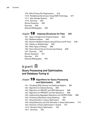 17.9 Other Primary File Organizations 616
17.10 Parallelizing Disk Access Using RAID Technology 617
17.11 New Storage Systems 621
17.12 Summary 624
Review Questions 625
Exercises 626
Selected Bibliography 630
chapter 18 Indexing Structures for Files 631
18.1 Types of Single-Level Ordered Indexes 632
18.2 Multilevel Indexes 643
18.3 Dynamic Multilevel Indexes Using B-Trees and B+
-Trees 646
18.4 Indexes on Multiple Keys 660
18.5 Other Types of Indexes 663
18.6 Some General Issues Concerning Indexing 668
18.7 Summary 670
Review Questions 671
Exercises 672
Selected Bibliography 674
■ part 8
Query Processing and Optimization,
and Database Tuning ■
chapter 19 Algorithms for Query Processing
and Optimization 679
19.1 Translating SQL Queries into Relational Algebra 681
19.2 Algorithms for External Sorting 682
19.3 Algorithms for SELECT and JOIN Operations 685
19.4 Algorithms for PROJECT and Set Operations 696
19.5 Implementing Aggregate Operations and OUTER JOINs 698
19.6 Combining Operations Using Pipelining 700
19.7 Using Heuristics in Query Optimization 700
19.8 Using Selectivity and Cost Estimates in Query Optimization 710
19.9 Overview of Query Optimization in Oracle 721
19.10 Semantic Query Optimization 722
19.11 Summary 723
xxii Contents
 