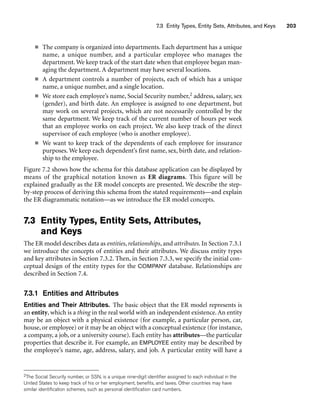 7.3 Entity Types, Entity Sets, Attributes, and Keys 203
■ The company is organized into departments. Each department has a unique
name, a unique number, and a particular employee who manages the
department. We keep track of the start date when that employee began man-
aging the department. A department may have several locations.
■ A department controls a number of projects, each of which has a unique
name, a unique number, and a single location.
■ We store each employee’s name, Social Security number,2 address, salary, sex
(gender), and birth date. An employee is assigned to one department, but
may work on several projects, which are not necessarily controlled by the
same department. We keep track of the current number of hours per week
that an employee works on each project. We also keep track of the direct
supervisor of each employee (who is another employee).
■ We want to keep track of the dependents of each employee for insurance
purposes. We keep each dependent’s first name, sex, birth date, and relation-
ship to the employee.
Figure 7.2 shows how the schema for this database application can be displayed by
means of the graphical notation known as ER diagrams. This figure will be
explained gradually as the ER model concepts are presented. We describe the step-
by-step process of deriving this schema from the stated requirements—and explain
the ER diagrammatic notation—as we introduce the ER model concepts.
7.3 Entity Types, Entity Sets, Attributes,
and Keys
The ER model describes data as entities, relationships, and attributes. In Section 7.3.1
we introduce the concepts of entities and their attributes. We discuss entity types
and key attributes in Section 7.3.2. Then, in Section 7.3.3, we specify the initial con-
ceptual design of the entity types for the COMPANY database. Relationships are
described in Section 7.4.
7.3.1 Entities and Attributes
Entities and Their Attributes. The basic object that the ER model represents is
an entity, which is a thing in the real world with an independent existence. An entity
may be an object with a physical existence (for example, a particular person, car,
house, or employee) or it may be an object with a conceptual existence (for instance,
a company, a job, or a university course). Each entity has attributes—the particular
properties that describe it. For example, an EMPLOYEE entity may be described by
the employee’s name, age, address, salary, and job. A particular entity will have a
2The Social Security number, or SSN, is a unique nine-digit identifier assigned to each individual in the
United States to keep track of his or her employment, benefits, and taxes. Other countries may have
similar identification schemes, such as personal identification card numbers.
 