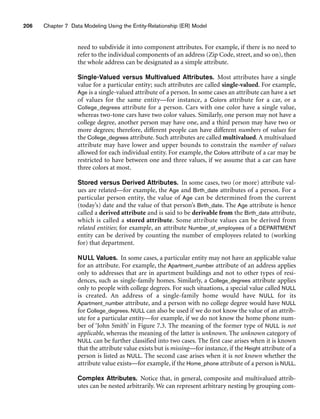 206 Chapter 7 Data Modeling Using the Entity-Relationship (ER) Model
need to subdivide it into component attributes. For example, if there is no need to
refer to the individual components of an address (Zip Code, street, and so on), then
the whole address can be designated as a simple attribute.
Single-Valued versus Multivalued Attributes. Most attributes have a single
value for a particular entity; such attributes are called single-valued. For example,
Age is a single-valued attribute of a person. In some cases an attribute can have a set
of values for the same entity—for instance, a Colors attribute for a car, or a
College_degrees attribute for a person. Cars with one color have a single value,
whereas two-tone cars have two color values. Similarly, one person may not have a
college degree, another person may have one, and a third person may have two or
more degrees; therefore, different people can have different numbers of values for
the College_degrees attribute. Such attributes are called multivalued. A multivalued
attribute may have lower and upper bounds to constrain the number of values
allowed for each individual entity. For example, the Colors attribute of a car may be
restricted to have between one and three values, if we assume that a car can have
three colors at most.
Stored versus Derived Attributes. In some cases, two (or more) attribute val-
ues are related—for example, the Age and Birth_date attributes of a person. For a
particular person entity, the value of Age can be determined from the current
(today’s) date and the value of that person’s Birth_date. The Age attribute is hence
called a derived attribute and is said to be derivable from the Birth_date attribute,
which is called a stored attribute. Some attribute values can be derived from
related entities; for example, an attribute Number_of_employees of a DEPARTMENT
entity can be derived by counting the number of employees related to (working
for) that department.
NULL Values. In some cases, a particular entity may not have an applicable value
for an attribute. For example, the Apartment_number attribute of an address applies
only to addresses that are in apartment buildings and not to other types of resi-
dences, such as single-family homes. Similarly, a College_degrees attribute applies
only to people with college degrees. For such situations, a special value called NULL
is created. An address of a single-family home would have NULL for its
Apartment_number attribute, and a person with no college degree would have NULL
for College_degrees. NULL can also be used if we do not know the value of an attrib-
ute for a particular entity—for example, if we do not know the home phone num-
ber of ‘John Smith’ in Figure 7.3. The meaning of the former type of NULL is not
applicable, whereas the meaning of the latter is unknown. The unknown category of
NULL can be further classified into two cases. The first case arises when it is known
that the attribute value exists but is missing—for instance, if the Height attribute of a
person is listed as NULL. The second case arises when it is not known whether the
attribute value exists—for example, if the Home_phone attribute of a person is NULL.
Complex Attributes. Notice that, in general, composite and multivalued attrib-
utes can be nested arbitrarily. We can represent arbitrary nesting by grouping com-
 