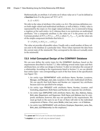210 Chapter 7 Data Modeling Using the Entity-Relationship (ER) Model
Mathematically, an attribute A of entity set E whose value set is V can be defined as
a function from E to the power set6 P(V) of V:
A : E → P(V)
We refer to the value of attribute A for entity e as A(e). The previous definition cov-
ers both single-valued and multivalued attributes, as well as NULLs. A NULL value is
represented by the empty set. For single-valued attributes, A(e) is restricted to being
a singleton set for each entity e in E, whereas there is no restriction on multivalued
attributes.7 For a composite attribute A, the value set V is the power set of the
Cartesian product of P(V1), P(V2), ..., P(Vn), where V1, V2, ..., Vn are the value sets
of the simple component attributes that form A:
V = P (P(V1) × P(V2) × ... × P(Vn))
The value set provides all possible values. Usually only a small number of these val-
ues exist in the database at a particular time. Those values represent the data from
the current state of the miniworld. They correspond to the data as it actually exists
in the miniworld.
7.3.3 Initial Conceptual Design of the COMPANY Database
We can now define the entity types for the COMPANY database, based on the
requirements described in Section 7.2. After defining several entity types and their
attributes here, we refine our design in Section 7.4 after we introduce the concept of
a relationship. According to the requirements listed in Section 7.2, we can identify
four entity types—one corresponding to each of the four items in the specification
(see Figure 7.8):
1. An entity type DEPARTMENT with attributes Name, Number, Locations,
Manager, and Manager_start_date. Locations is the only multivalued attribute.
We can specify that both Name and Number are (separate) key attributes
because each was specified to be unique.
2. An entity type PROJECT with attributes Name, Number, Location, and
Controlling_department. Both Name and Number are (separate) key attributes.
3. An entity type EMPLOYEE with attributes Name, Ssn, Sex, Address, Salary,
Birth_date, Department, and Supervisor. Both Name and Address may be com-
posite attributes; however, this was not specified in the requirements. We
must go back to the users to see if any of them will refer to the individual
components of Name—First_name, Middle_initial, Last_name—or of Address.
4. An entity type DEPENDENT with attributes Employee, Dependent_name, Sex,
Birth_date, and Relationship (to the employee).
6The power set P (V ) of a set V is the set of all subsets of V.
7A singleton set is a set with only one element (value).
 