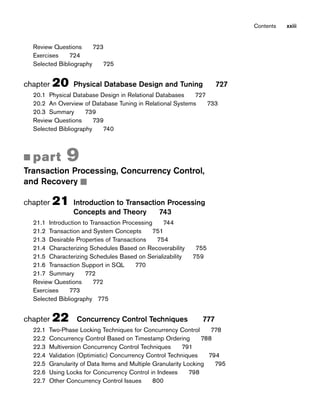 Review Questions 723
Exercises 724
Selected Bibliography 725
chapter 20 Physical Database Design and Tuning 727
20.1 Physical Database Design in Relational Databases 727
20.2 An Overview of Database Tuning in Relational Systems 733
20.3 Summary 739
Review Questions 739
Selected Bibliography 740
■ part 9
Transaction Processing, Concurrency Control,
and Recovery ■
chapter 21 Introduction to Transaction Processing
Concepts and Theory 743
21.1 Introduction to Transaction Processing 744
21.2 Transaction and System Concepts 751
21.3 Desirable Properties of Transactions 754
21.4 Characterizing Schedules Based on Recoverability 755
21.5 Characterizing Schedules Based on Serializability 759
21.6 Transaction Support in SQL 770
21.7 Summary 772
Review Questions 772
Exercises 773
Selected Bibliography 775
chapter 22 Concurrency Control Techniques 777
22.1 Two-Phase Locking Techniques for Concurrency Control 778
22.2 Concurrency Control Based on Timestamp Ordering 788
22.3 Multiversion Concurrency Control Techniques 791
22.4 Validation (Optimistic) Concurrency Control Techniques 794
22.5 Granularity of Data Items and Multiple Granularity Locking 795
22.6 Using Locks for Concurrency Control in Indexes 798
22.7 Other Concurrency Control Issues 800
Contents xxiii
 