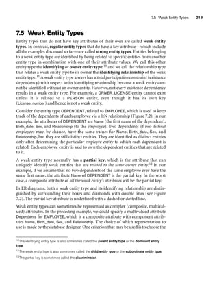 7.5 Weak Entity Types 219
7.5 Weak Entity Types
Entity types that do not have key attributes of their own are called weak entity
types. In contrast, regular entity types that do have a key attribute—which include
all the examples discussed so far—are called strong entity types. Entities belonging
to a weak entity type are identified by being related to specific entities from another
entity type in combination with one of their attribute values. We call this other
entity type the identifying or owner entity type,10 and we call the relationship type
that relates a weak entity type to its owner the identifying relationship of the weak
entity type.11 A weak entity type always has a total participation constraint (existence
dependency) with respect to its identifying relationship because a weak entity can-
not be identified without an owner entity. However, not every existence dependency
results in a weak entity type. For example, a DRIVER_LICENSE entity cannot exist
unless it is related to a PERSON entity, even though it has its own key
(License_number) and hence is not a weak entity.
Consider the entity type DEPENDENT, related to EMPLOYEE, which is used to keep
track of the dependents of each employee via a 1:N relationship (Figure 7.2). In our
example, the attributes of DEPENDENT are Name (the first name of the dependent),
Birth_date, Sex, and Relationship (to the employee). Two dependents of two distinct
employees may, by chance, have the same values for Name, Birth_date, Sex, and
Relationship, but they are still distinct entities. They are identified as distinct entities
only after determining the particular employee entity to which each dependent is
related. Each employee entity is said to own the dependent entities that are related
to it.
A weak entity type normally has a partial key, which is the attribute that can
uniquely identify weak entities that are related to the same owner entity.12 In our
example, if we assume that no two dependents of the same employee ever have the
same first name, the attribute Name of DEPENDENT is the partial key. In the worst
case, a composite attribute of all the weak entity’s attributes will be the partial key.
In ER diagrams, both a weak entity type and its identifying relationship are distin-
guished by surrounding their boxes and diamonds with double lines (see Figure
7.2). The partial key attribute is underlined with a dashed or dotted line.
Weak entity types can sometimes be represented as complex (composite, multival-
ued) attributes. In the preceding example, we could specify a multivalued attribute
Dependents for EMPLOYEE, which is a composite attribute with component attrib-
utes Name, Birth_date, Sex, and Relationship. The choice of which representation to
use is made by the database designer. One criterion that may be used is to choose the
10The identifying entity type is also sometimes called the parent entity type or the dominant entity
type.
11The weak entity type is also sometimes called the child entity type or the subordinate entity type.
12The partial key is sometimes called the discriminator.
 