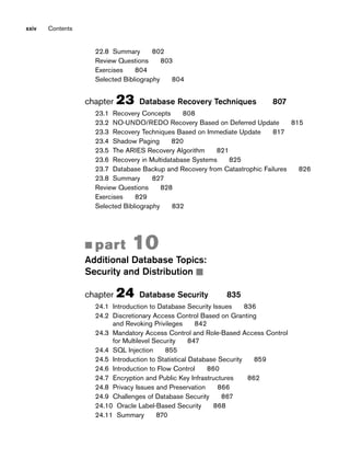 xxiv Contents
22.8 Summary 802
Review Questions 803
Exercises 804
Selected Bibliography 804
chapter 23 Database Recovery Techniques 807
23.1 Recovery Concepts 808
23.2 NO-UNDO/REDO Recovery Based on Deferred Update 815
23.3 Recovery Techniques Based on Immediate Update 817
23.4 Shadow Paging 820
23.5 The ARIES Recovery Algorithm 821
23.6 Recovery in Multidatabase Systems 825
23.7 Database Backup and Recovery from Catastrophic Failures 826
23.8 Summary 827
Review Questions 828
Exercises 829
Selected Bibliography 832
■ part 10
Additional Database Topics:
Security and Distribution ■
chapter 24 Database Security 835
24.1 Introduction to Database Security Issues 836
24.2 Discretionary Access Control Based on Granting
and Revoking Privileges 842
24.3 Mandatory Access Control and Role-Based Access Control
for Multilevel Security 847
24.4 SQL Injection 855
24.5 Introduction to Statistical Database Security 859
24.6 Introduction to Flow Control 860
24.7 Encryption and Public Key Infrastructures 862
24.8 Privacy Issues and Preservation 866
24.9 Challenges of Database Security 867
24.10 Oracle Label-Based Security 868
24.11 Summary 870
 