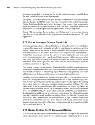222 Chapter 7 Data Modeling Using the Entity-Relationship (ER) Model
constraint is specified by a single line for partial participation and by double lines
for total participation (existence dependency).
In Figure 7.2 we show the role names for the SUPERVISION relationship type
because the same EMPLOYEE entity type plays two distinct roles in that relationship.
Notice that the cardinality ratio is 1:N from supervisor to supervisee because each
employee in the role of supervisee has at most one direct supervisor, whereas an
employee in the role of supervisor can supervise zero or more employees.
Figure 7.14 summarizes the conventions for ER diagrams. It is important to note
that there are many other alternative diagrammatic notations (see Section 7.7.4 and
Appendix A).
7.7.2 Proper Naming of Schema Constructs
When designing a database schema, the choice of names for entity types, attributes,
relationship types, and (particularly) roles is not always straightforward. One
should choose names that convey, as much as possible, the meanings attached to the
different constructs in the schema. We choose to use singular names for entity types,
rather than plural ones, because the entity type name applies to each individual
entity belonging to that entity type. In our ER diagrams, we will use the convention
that entity type and relationship type names are uppercase letters, attribute names
have their initial letter capitalized, and role names are lowercase letters. We have
used this convention in Figure 7.2.
As a general practice, given a narrative description of the database requirements, the
nouns appearing in the narrative tend to give rise to entity type names, and the verbs
tend to indicate names of relationship types. Attribute names generally arise from
additional nouns that describe the nouns corresponding to entity types.
Another naming consideration involves choosing binary relationship names to
make the ER diagram of the schema readable from left to right and from top to bot-
tom. We have generally followed this guideline in Figure 7.2. To explain this naming
convention further, we have one exception to the convention in Figure 7.2—the
DEPENDENTS_OF relationship type, which reads from bottom to top. When we
describe this relationship, we can say that the DEPENDENT entities (bottom entity
type) are DEPENDENTS_OF (relationship name) an EMPLOYEE (top entity type).
To change this to read from top to bottom, we could rename the relationship type to
HAS_DEPENDENTS, which would then read as follows: An EMPLOYEE entity (top
entity type) HAS_DEPENDENTS (relationship name) of type DEPENDENT (bottom
entity type). Notice that this issue arises because each binary relationship can be
described starting from either of the two participating entity types, as discussed in
the beginning of Section 7.4.
7.7.3 Design Choices for ER Conceptual Design
It is occasionally difficult to decide whether a particular concept in the miniworld
should be modeled as an entity type, an attribute, or a relationship type. In this
 