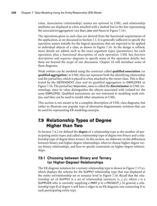 228 Chapter 7 Data Modeling Using the Entity-Relationship (ER) Model
value. Association (relationship) names are optional in UML, and relationship
attributes are displayed in a box attached with a dashed line to the line representing
the association/aggregation (see Start_date and Hours in Figure 7.16).
The operations given in each class are derived from the functional requirements of
the application, as we discussed in Section 7.1. It is generally sufficient to specify the
operation names initially for the logical operations that are expected to be applied
to individual objects of a class, as shown in Figure 7.16. As the design is refined,
more details are added, such as the exact argument types (parameters) for each
operation, plus a functional description of each operation. UML has function
descriptions and sequence diagrams to specify some of the operation details, but
these are beyond the scope of our discussion. Chapter 10 will introduce some of
these diagrams.
Weak entities can be modeled using the construct called qualified association (or
qualified aggregation) in UML; this can represent both the identifying relationship
and the partial key, which is placed in a box attached to the owner class. This is illus-
trated by the DEPENDENT class and its qualified aggregation to EMPLOYEE in
Figure 7.16. The partial key Dependent_name is called the discriminator in UML ter-
minology, since its value distinguishes the objects associated with (related to) the
same EMPLOYEE. Qualified associations are not restricted to modeling weak enti-
ties, and they can be used to model other situations in UML.
This section is not meant to be a complete description of UML class diagrams, but
rather to illustrate one popular type of alternative diagrammatic notation that can
be used for representing ER modeling concepts.
7.9 Relationship Types of Degree
Higher than Two
In Section 7.4.2 we defined the degree of a relationship type as the number of par-
ticipating entity types and called a relationship type of degree two binary and a rela-
tionship type of degree three ternary. In this section, we elaborate on the differences
between binary and higher-degree relationships, when to choose higher-degree ver-
sus binary relationships, and how to specify constraints on higher-degree relation-
ships.
7.9.1 Choosing between Binary and Ternary
(or Higher-Degree) Relationships
The ER diagram notation for a ternary relationship type is shown in Figure 7.17(a),
which displays the schema for the SUPPLY relationship type that was displayed at
the entity set/relationship set or instance level in Figure 7.10. Recall that the rela-
tionship set of SUPPLY is a set of relationship instances (s, j, p), where s is a
SUPPLIER who is currently supplying a PART p to a PROJECT j. In general, a rela-
tionship type R of degree n will have n edges in an ER diagram, one connecting R to
each participating entity type.
 
